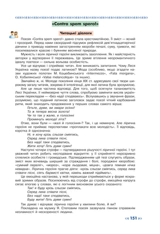 ™˜™˜™˜™˜™˜™˜™˜™˜™˜™˜™˜™˜™˜™˜™˜™˜
– 151 —
«Contra spem spero!»
Читацькі діалоги
Поезія «Contra spem spero!» давно стала хрестоматійною. Її зміст — ясний
і прозорий. Перед нами своєрідний підсумок рефлексій дев’ятнадцятирічної
дівчини з  приводу навіяних загостренням хвороби печалі, суму, тривоги, які
посилювалися красою і  буянням весняної природи.
Мужність і воля ліричної героїні викликають захоплення. Як і майстерність
авторки у  відтворенні її переживань. Це зриме втілення неоромантичного
ідеалу поетеси — сильна вольова особистість.
Усе це відчуває і  сприймає читач. Але виникають запитання. Чому Леся
Українка назву поезії подає латиною? Мода (особливо, якщо згадати на-
зви художніх полотен М.  Коцюбинського «Intermezzo», «Fata morgana»,
О.  Кобилянської «Valse melancolique» та інших).
Звичайно ж, ні. Молоде покоління кінця ХІХ ст. адресувало свої твори ши-
рокому загалу читачів, зокрема й інтелігенції, для якої латина була зрозумілою.
Але це лише частина відповіді. Для того, щоб осягнути талановитість
Лесі Українки, її неймовірне чуття слова, спробуємо замінити вислів україн-
ським перекладом — «Без надії сподіваюсь». Вслухавшись у звучання фрази,
розуміємо, що поданий латиною заголовок задає поезії чіткий карбований
ритм, який знаходить продовження у  перших словах самого вірша:
	 Гетьте, думи, ви хмари осінні!
	 То  ж тепера весна золота!
	 Чи то так у  жалю, в  голосінні
	 Проминуть молодії літа?
Отже, вони були — «жалі й голосіння»? Так, і  це неминуче. Але лірична
героїня не приймає перспективи «проплакати всю молодість». Її відповідь,
коротка й однозначна:
	 Ні, я  хочу крізь сльози сміятись,
	 Серед лиха співати пісні,
	 Без надії таки сподіватись,
	 Жити хочу! Геть думи сумні!
Наступні чотири строфи — підтвердження рішучості ліричної героїні. І тут
уважний читач робить несподіване відкриття: у  її сприйнятті нерозривно
сплелися особисте і  громадське. Підтвердженням цій тезі слугують образи,
зміст яких вочевидь ширший за страждання і  болі, породжені хворобою:
«сумний переліг», «мороз», «кора льодовая, міцна», «довга темная нічка
невидна». Лірична героїня прагне діяти: «крізь сльози сміятись, серед лиха
співати пісні, сіять барвисті квітки, камінь важкий підіймать».
Це емоційна настанова, у якій перешкоди сприймаються у формі яскра-
вий зримих образів. Посилюючись від строфи до строфи, емоційна напруга
сягає епогею у  словах, які є логічним висновком усього сказаного:
	 Так! я  буду крізь сльози сміятись,
	 Серед лиха співати пісні,
	 Без надії таки сподіватись,
	 Буду жити! Геть думи сумні!
Так думає і  відчуває лірична героїня у  хвилини болю. А  ви?
Покладена на музику Я.  Степовим поезія зазвучала гімном справжнім
незламності й нескореності людини.
 