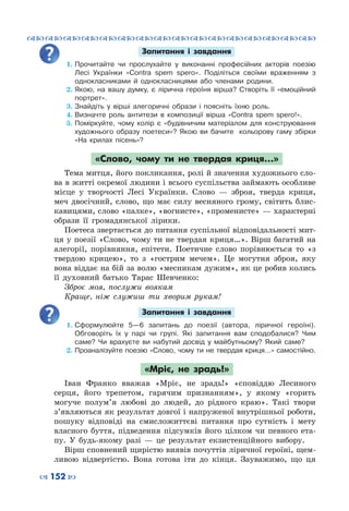 ™˜™˜™˜™˜™˜™˜™˜™˜™˜™˜™˜™˜™˜™˜™˜™˜
– 152 —
Запитання і завдання
1.	Прочитайте чи прослухайте у виконанні професійних акторів поезію
Лесі Українки «Contra spem spero». Поділіться своїми враженням з
однокласниками й однокласницями або членами родини.
2.	Якою, на вашу думку, є лірична героїня вірша? Створіть її «емоційний
портрет».
3.	Знайдіть у вірші алегоричні образи і поясніть їхню роль.
4.	Визначте роль антитези в композиції вірша «Contra spem spero!».
5.	Поміркуйте, чому колір є «будівничим матеріалом для конструювання
художнього образу поетеси»? Якою ви бачите кольорову гаму збірки
«На крилах пісень»?
«Слово, чому ти не твердая криця…»
Тема митця, його покликання, ролі й значення художнього сло-
ва в житті окремої людини і всього суспільства займають особливе
місце у творчості Лесі Українки. Слово  — зброя, тверда криця,
меч двосічний, слово, що має силу весняного грому, світить блис-
кавицями, слово «палке», «вогнисте», «променисте» — характерні
образи її громадянської лірики.
Поетеса звертається до питання суспільної відповідальності мит-
ця у поезії «Слово, чому ти не твердая криця…». Вірш багатий на
алегорії, порівняння, епітети. Поетичне слово порівнюється то «з
твердою крицею», то з «гострим мечем». Це могутня зброя, яку
вона віддає на бій за волю «месникам дужим», як це робив колись
її духовний батько Тарас Шевченко:
Зброє моя, послужи воякам
Краще, ніж служиш ти хворим рукам!
Запитання і завдання
1.	Сформулюйте 5—6 запитань до поезії (автора, ліричної героїні).
Обговоріть їх у парі чи групі. Які запитання вам сподобалися? Чим
саме? Чи врахуєте ви набутий досвід у майбутньому? Який саме?
2.	Проаналізуйте поезію «Слово, чому ти не твердая криця…» самостійно.
«Мріє, не зрадь!»
Іван Франко вважав «Мріє, не зрадь!» «сповіддю Лесиного
серця, його трепетом, гарячим признанням», у якому «горить
могуче полум’я любові до людей, до рідного краю». Такі твори
з’являються як результат довгої і напруженої внутрішньої роботи,
пошуку відповіді на смисложиттєві питання про сутність і мету
власного буття, підведення підсумків його цілком чи певного ета-
пу. У  будь-якому разі  — це результат екзистенційного вибору.
Вірш сповнений щирістю виявів почуттів ліричної героїні, щем-
ливою відвертістю. Вона готова іти до кінця. Зауважимо, що ця
 