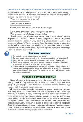 ™˜™˜™˜™˜™˜™˜™˜™˜™˜™˜™˜™˜™˜™˜™˜™˜
– 153 —
жертовність не є самозреченням, це результат свідомого вибору,
«безсонних ночей». Емоційна наснаженість вірша реалізується в
рядках, що звучать як афоризми:
Тільки  — життя за життя!
………………………………………
Мріє, станься живою!
………………………………………….
Слово, коли ти живе, статися тілом пора.
………………………………………………
Хто моря переплив і спалив кораблі за собою,
Той не вмре, не здобувши нового добра.
Деякі рядки («я душею повстала сама проти себе») можна
«прочитати» лише в контексті всієї творчості поетеси. У  ранніх
творах звучать мотиви болю, який породжує сльози (один із на-
скрізних образів). Однак пізніше Леся Українка змінить свою по-
зицію («Що сльози там, де навіть крові мало?») І ось підсумок:
повставши «сама проти себе», лірична героїня доходить висновку:
«Тільки життя за життя!».
Запитання і завдання
1.	Які емоції і почуття викликав у вас вірш?
2.	Які запитання з’явилися після його прочитання (прослуховування)?
3.	Якою постає перед читачем лірична героїня вірша? Опишіть її.
4.	Який зміст вкладає поетеса у вислів «спалити кораблі»? З’ясуйте у
довідниках, мережі Інтернет його походження.
5.	Сформулюйте 2—3 питання до автора чи ліричної героїні. Задайте їх
своєму сусідові/сусідці по парті чи обговоріть у групі. Які запитання
вам сподобалися? Чим саме? Чи врахуєте ви набутий досвід у май-
бутньому? Який саме?
«Стояла я і слухала весну…»
Вірш «Стояла я і слухала весну…» із циклу «Мелодії» написа-
ний у 1895 р. Твір сповнений свіжості й тепла прекрасної пори
року. У  дві строфи Леся Українка вмістила багату палітру від-
чуттів, які бентежать душу навесні.
Лірична героїня володіє прекрасним даром: умінням «слуха-
ти» саму себе і навколишній світ, спілкуватися з ним. Вона чує
дзвінку й голосну пісню, закличну мову й потаємний шепіт. Го-
лоси весни оспівують любов, красу, радощі  — все те, про що ко-
лись мріялося. Леся Українка любила весну як пору вiдродження,
оновлення, надiї. Героїня вірша тішиться весняним цвітінням, бу-
янням, знаходить розраду й щастя в гармонії зі світом природи.
Леся Українка віддає перевагу слуховим відчуттям (на лексичному
рівні: слухала  — співала  — шепотіла), доводить своє авторське
вміння малювати світ природи всіма засобами.
 