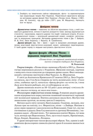 ™˜™˜™˜™˜™˜™˜™˜™˜™˜™˜™˜™˜™˜™˜™˜™˜
– 156 —
5.	Знайдіть на тематичних сайтах інформацію, фото- та відеоматеріали
про екранізацію творів Лесі Українки. Перегляньте фрагменти фільму
за мотивами драми-феєрії Лесі Українки «Лісова пісня. Мавка» (1981;
реж. Ю.  Іллєнко), «Іду до тебе» (1971; реж. М.  Мащенко). Напишіть
есе чи відгук.
Довідник читача
Драматична поема — невелика за обсягом віршована п’єса, у якій зли-
ваються драматичне, епічне й ліричне розкриття теми; виклад відзначається
стислістю і лаконізмом, відсутні широке тло подій і зовнішня інтрига. В осно-
ві драматичної поеми — внутрішній динамічний сюжет, конфлікт світогляд-
них та моральних принципів. Авторами драматичних поем є Дж.  Г.  Байрон,
Й.  В.  Гете, Леся Українка, І. Франко, В. Самійленко.
Драма-феєрія (фр. fee — фея) — один із жанрових різновидів драми,
якому властивий фантастично-казковий сюжет, неймовірні перетворення.
У  такій драмі поряд із людьми виступають фантастичні істоти.
Драма-феєрія «Лісова Пісня» —
вершина творчості Лесі Українки
«Лісова пісня», як чарівний заквітчаний острів,
височіє в творчій спадщині Лесі Українки.
М. Рильський
Творча історія. «Лісова пісня» написана в Кутаїсі в 1911 р., Поетеса
гостро переживала розлуку з Україною. Щемливі спогади, картини
з минулого стали спонукою до створення драми-казки. Факт непооди-
нокий у світовому мистецтві («Пан Тадеуш» А. Міцкевича).
У листі до Агатангела Кримського 27 жовтня 1911 р. Леся Україн-
ка писала, що п’єса була створена на честь волинських лісів: «Сього
літа, згадавши про їх, написала «драму-феєрію» на честь їм, і вона
дала мені багато радощів, хоч я й відхорувала за неї».
Драма написана всього за 10–12 днів і дала авторці «стільки до-
рогих хвилин екстазу, як мало яка інша».
Фольклорно-міфологічна основа твору. З перших рядків драми-
казки відкривається перед читачем сповнений таємничості чарівний
світ волинської природи. Поетеса досконало знала його. Він був тим
живильним грунтом, на якому зросла її творчість.
Витоки цього світу сягають Звягельщини. Скажімо, мелодія, яку
Лукаш грає на сопілці, із с. Миропілля, пісня – з Любара. Посіяне в
душу зерно проросло і заколосилося на Ковельщині. Саме тут, під час
гостювання в дядька Лева Скулинського в урочищі Нечимному, і на-
родився задум «Лісової пісні». Тут ввижалася поетесі Мавка, тут вона
чула легенди про Перелесника, Того, що в скалі сидить, Пропасницю,
Куця, Злидні, Водяника, Лісовика.
У драмі використано також фольклорні образи. Так, одним із най-
давніших фольклорних символів дівочої краси й кохання вважається
 