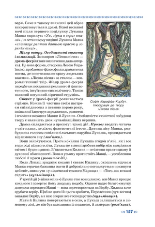 ™˜™˜™˜™˜™˜™˜™˜™˜™˜™˜™˜™˜™˜™˜™˜™˜
– 157 —
зоря. Саме в такому значенні цей образ
використовується в драмі. Ясної весняної
ночі після першого поцілунку Лукаша
Мавка скрикує: «Ух, зірка в серце впа-
ла», і в останньому видінні Лукаша Мавка
«спалахує раптом давньою красою у зо-
рянім вінці».
Жанр твору. Особливості сюжету
і композиції. За жанром «Лісова пісня»—
драма-феєрія (таке визначення дала автор-
ка). Це нова форма, створена Лесею Укра-
їнкою: проблемно-філософська драматична
поема, де опоетизовано красу людських
взаємин. «Лісова пісня» за стилем—нео-
романтичний твір. Жанр драма-феєрія
передбачає поєднання реального й фантас-
тичного, інтуїтивно-символічного. Також
наявний потужний ліричний струмінь.
Сюжет у драмі-феєрії розвивається
стрімко. Кожна її частина своїм настро-
єм співвіднесена з певною порою року,
зміна якої ілюструє зародження, розвиток
і згасання кохання Мавки й Лукаша. Особливістю сюжетної побудови
твору є наявність двох кульмінаційних вершин.
Драма складається з прологу і трьох дій. Пролог вводить читача
у світ казки, де діють фантастичні істоти. Дитина лісу Мавка, роз-
буджена голосом сопілки сільського парубка Лукаша, прокидається
від зимового сну (зав’язка).
Вони закохуються. Проте кохання Лукаша згодом в’яне, як і все
в природі пізнього літа. Лукаш не в змозі зробити вибір між вимріяним
світом і буденщиною. З’являється Килина —втілення практицизму й
духовної обмеженості. Вона в усьому протистоїть Мавці, —уособленню
любові й краси (розвиток дії).
Коли Лукаш зраджує кохану і сватає Килину, охоплена відчаєм
Мавка втрачає бажання жити й добровільно погоджується покинути
цей світ, зникнути «у підземеллі темного Марища»—«Того, що в скалі
сидить» (кульмінація).
У третій дії («пізня осінь») Лукаш стає вовкулакою, але Мавка прощає
коханого і повертає йому людську подобу. Одначе надто багато смутку
довелося пережити Мавці—вона перетворюється на Вербу. Килина хоче
зрубати вербу. Щоб не дати їй цього зробити, Перелесник (дух вогню)
запалює Вербу, а з нею згоряє все господарство (кульмінація).
Мати й Килина повертаються в село, а Лукаш залишається в зи-
мовому лісі, де він був щасливим із коханою, й замерзає (розв’язка).
Софія Караффа-Корбут.
Ілюстрація до твору
«Лісова пісня»
 