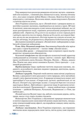 ™˜™˜™˜™˜™˜™˜™˜™˜™˜™˜™˜™˜™˜™˜™˜™˜
– 158 —
Твір завершується розлогою ремаркою-епілогом: звучить «перемож-
ний спів кохання», «зимовий день змінюється в ясну, місячну весняну
ніч», яка єднає в пориві любові Мавку і Лукаша. Заметіль білого снігу
переходить у сніговицю. Коли вона минає, видно нерухомого Лукаша
з усміхом щастя на устах.
Леся Українка зазначала, що в «Лісовій пісні» і ремарки мають са-
мостійне художнє значення, сприймаються як поезія у прозі. Об’ємні
й поетичні, вони викликають в уяві читача відповідні пейзажі, на тлі
яких розгортаються події, сприяють детальнішому розкриттю світу
дійових осіб. «Провесна. По узліссі й на галявині зеленіє перший ряст
і цвітуть проліски та сон-трава. Дерева ще безлисті, але вкриті брос-
тю, що от-от має розкритись. На озері туман то лежить пеленою, то
хвилює від вітру, то розривається, одкриваючи блідо-блакитну воду».
Дослідники називають ремарки «Лісової пісні» найкращими в укра-
їнській літературі пейзажами.
Тема. Ідея. Основний конфлікт. Змалювання боротьби між мрією
про красу і сірою буденністю — такою є тема «Лісової пісні».
Основна ідея драми — утвердження віри в перемогу краси над бу-
денністю і міщанською обмеженістю.
Основний конфлікт має філософсько-психологічний характер
і побудований на зіткненні «прози» життя і «поезії» мрії. Життєву
прозу уособлюють мати Лукаша і Килина. Поезію — Мавка, дядько
Лев. Поміж цих двох начал опинився Лукаш. І його трагедія — у ду-
шевній роздвоєності.
Проблематика твору: проблеми чистоти людських взаємин, лю-
дяності, волелюбності, взаємин людини і природи, мистецтва, краси,
духовного багатства.
Людина і природа. Творчий геній поетеси явив світові українську
Волинь у двоєдиності світу реального і світу природи, світу звичайних
людей і світу фантастичних істот. З природи починається сюжет цієї
трагедійної п’єси-казки: «Старезний, густий, предковічний ліс на
Волині. Посеред лісу простора галява з плакучою березою і великим
прастарим дубом». Цей пейзаж є прологом твору й одночасно почат-
ком його експозиції. Продовження її—перше знайомством з лісовими
істотами — двійком Потерчат, Русалкою, Водяником і з «Тим, що
греблю рве».
Лісовий закуток Волині чарує зір, ваблять пахощами дерева, квіти,
трави, милує слух гомін лісових струмків.
Новаторство Лесі Українки у змалюванні природи виявляється
в синтезі виражальних можливостей різних видів мистецтв, своєрід-
ному кінематографічному ефекті, що передбачає швидку зміну звуків,
рухів і навіть часу.
Людина і мистецтво. Леся Українка переконує, що справжнє
мистецтво може породжувати лише чиста, світла душа; саме спромога
 