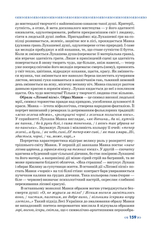 ™˜™˜™˜™˜™˜™˜™˜™˜™˜™˜™˜™˜™˜™˜™˜™˜
– 159 —
до мистецької творчості є найпевнішою ознакою такої душі. Критерії,
сутність, а отже, й мета досконалого мистецтва — у його здатності
оживляти, одухотворювати, робити прекраснішим світ і людину,
сіяти в людській душі любов. Пригадаймо: від Лукашевої гри на со-
пілці розвивається, зеленіє, зацвітає все в лісі, прокидається Мавка
(духовна грань Лукашевої душі, одухотворене єство природи). І саме
ця мелодія пробуджує в ній кохання, те, що стане сутністю її буття.
Коли ж змінюється Лукашева душа (перемагає її матеріальна грань),
він втрачає здатність грати. Лише в прикінцевій сцені ця здатність
повертається й знову творить чудо, ще більше, аніж навесні, — тепер
уже посеред сніговію його мелодія перемагає смерть (зиму), приносить
у світ тепло, цвітіння, відроджує кохання, щастя, красу. Як змінюєть-
ся музика, так змінюється все навколо: береза шелестить кучерявим
листом, весняні гуки озиваються в заквітчанім гаю, тьмяний зимовий
день змінюється на ясну, місячну весняну ніч. Мавка спалахує раптом
давньою красою в зорянім вінку. Лукаш кидається до неї з покликом
щастя. Ось чудо мистецтва! Тільки у творчості людина стає вільною.
Образи «Лісової пісні». Образ Мавки—це символ високої людської
мрії, символ торжества правди над кривдою, уособлення духовності й
краси. Мавка—істота міфологічна, створена народною фантазією. Її
портрет виписаний у ремарках із дотриманням фольклорних традицій:
«ясно-зелена одежа», «розпущені чорні з зеленим полиском коси».
У сприйнятті Лукаша Мавка виглядає, «як дівчина… ба ні, хутчій
як панна, / бо й руки білі, і сама тоненька, / і якось так убрана не
по-панськи». Зауважує Лукаш і мінливість кольору її очей: «тепер
зелені… а були, / як небо, сині…О! тепер вже сиві, / як тая хмара…Ні,
здається, чорні, / чи, може, карі…»
Портретна характеристика відіграє велику роль у розкритті вну-
трішнього світу Мавки. У першій дії закохана Мавка постає «наче
лісова царівна, у зорянім вінку на темних косах». У другій—спочатку
вдягнена в буденний одяг сільської дівчини, бо стає покірною Лукашеві
та його матері, а наприкінці дії міняє сірий стрій на багряний, та не
може приховати блідості обличчя. «Яка страшна! — вигукує Лукаш
і обирає Килину за супутницю життя. В останній дії «Лісової пісні» по-
стать Мавки «чорніє» на тлі білої стіни: контраст барв увиразнюється
пучечком калини на грудях дівчини. Така кольорова гама (чорне —
біле — червоне) визначає психологічний настрій, окреслює глибинні
переживання лісової красуні.
В останньому монолозі Мавки образом вогню утверджується без-
смертя душі: «О, не журися за тіло! / Ясним вогнем засвітилось
воно, / чистим, палючим, як добре вино, / вільними іскрами вгору
злетіло…» Такий підхід Лесі Українки до змалювання образу Мавки
не випадковий: поетеса-неоромантик мислила й відчувала образами
зорі, вогню, іскри, світла, що є символічно-архетипними першообра-
 