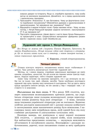 ™˜™˜™˜™˜™˜™˜™˜™˜™˜™˜™˜™˜™˜™˜™˜™˜
– 16 —
кованих джерел чи Інтернету. Якщо ні, спробуйте відповісти, чому особа
митця не викликала зацікавлення. Дізнайтеся, чи є серед однокласників
і однокласниць однодумці.
7.	Прослухайте «Апасіонату» Л. ван Бетховена. Чому ця фортепіанна сона-
та подобалася письменнику? Обміняйтеся думками з однокласниками й
однокласницями. Чиї міркування вас зацікавили? Чому?
8.	Відшукайте в мережі Інтернет пісню «Туман хвилями лягає». Чому, на ваш
погляд, І. Нечуй-Левицький відчував «радісне натхнення», прослуховуючи
її? А що відчували ви?
9.	Підготуйте повідомлення «Цікаві факти з життя Івана Нечуя-Левицького»
та презентуйте в класі. Скористайтеся матеріалом «Довідника цікавих
фактів і корисних знань» (сайт Dovidka.biz.ua).
Художній світ прози І. Нечуя-Левицького
Без Нечуя не можна собі з’ясувати Панаса Мирного, Грінченка, ба
навіть Коцюбинського… Нечуй починає собою нові сторінки в літерату-
рі. Це не тільки свіжа сила, але й новатор, з новою манерою письма, з
новим соціяльним горизонтом.
Є. Кирилюк, учений-літературознавець
Читацькі діалоги
Сповна осягнути творчість письменника можна лише «побачивши» її
цілісно. Така цілісність визначається поняттям «художній світ».
Митець, як і кожна людина, сприймає навколишнє відповідно до своїх
нахилів, уподобань, цінностей. На цій основі він певним чином трактує події,
факти, людські характери, тобто створює художній світ.
Саме тому читачеві так важливо зрозуміти, хто і що вплинуло на ви-
бір тих чи інших тем, ідей, образів, засобів. Також необхідно розглядати
художній твір крізь призму часу написання й сьогодення. Усе це дасть змогу
краще зрозуміти смисли автора, які він заклав у твір і «передав» нам, і зі-
ставити їх із власними.
Письменник та його епоха. У  70-х роках ХІХ століття, всу-
переч намаганням великодержавних критиків довести, що укра-
їнська література лише складова великоруської, попри пересліду-
вання основи розвитку будь-якої літератури  — її мови, питання
щодо існування української літератури уже не поставало. Водночас
усебічно дослідити навколишній світ і духовні пошуки особистості
із застосуванням лише накопиченого досвіду було неможливо. І на-
самперед таких змін потребувала проза, якій єдиній було під силу
глибинне дослідження й узагальнення суспільних змін.
Оповідна манера, що домінувала в прозі першої половини
ХІХ століття,  — розповідь від першої особи, коли оповідачем
був найчастіше представник селянства,  — звужувала можливість
об’єктивного й поглибленого аналізу. Етнографізм і докладне по-
бутописання, доречні, коли письменник ставив за мету пробудити
 