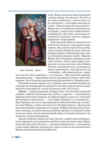 ™˜™˜™˜™˜™˜™˜™˜™˜™˜™˜™˜™˜™˜™˜™˜™˜
– 160 —
зами. Мавка зрозуміла мову Лукашевої
сопілки краще, ніж він сам: «Я тебе за
те люблю найбільше, / чого ти сам в со-
бі не розумієш, / хоча душа твоя про те
співає / виразно-щиро голосом сопілки».
Мавка так і не навчилася розуміти мо-
ву буднів, у яких панує корисливість,
лицемірство. До самого кінця вона за-
лишається ідеально чистою, щирою,
відвертою і незрадливою.
Благородство Мавки виявляється
у багатьох вчинках: вона ранить руку
серпом, аби ціною її крові Русалка По-
льова пожила бодай ще день; заступає
Злидням дорогу до Килининої хати; вер-
тає Лукашеві людську подобу. Образом
Мавки Леся Українка ствердила гасло
свого життя: «Ніяка туга краси пере-
магати не повинна» (так учить Мавку
Лісовик, картаючи її за те, що покинула
високе верховіття», що спустилась до
«служебки», «Що працею гіркою / окрай-
чик щастя хтіла заробити / і не змогла»). Це основний принцип
неоромантизму — гармонійна єдність художнього ідеалу з життєвою
правдою. Леся Українка практично реалізувала його в «Лісовій пісні».
Останній монолог Мавки хоч і сумний, проте оптимістичний, він
сповіщає про невмирущість духовного та вічність краси: попіл із водою
зростить нове дерево й «стане початком тоді мій кінець».
Лукаш — натура роздвоєна. З одного боку, він типовий поліський
парубок, добрий, слухняний син і небіж, а з другого — наділений від
природи поетичною натурою, яку Мавка відразу ж відчула: «той цвіт
від папороті чарівніший — / він скарби творить, а не відкриває».
Біда Лукаша, що він не зміг розвинути свій поетичний дар, не зміг,
як каже Мавка, «своїм життям до себе дорівнятись», безжалісно
потоптав дивоцвіт справжнього кохання. В образі Лукаша Леся Укра-
їнка показала, як важко бажане зробити дійсним, як реальне життя
заглушує мрію, спиняє романтичний порив у блакитні високості, як
засмоктує людину буденщина.
Лукаш уособлює людину як таку. Власне, у драмі увага зосереджу-
ється передусім на дослідженні саме його психологічного світу. Відпо-
відно дві грані душі Лукаша — духовна й матеріальна — утілюються
в двох парах образів: досконалого дядька Лева та ще досконалішої
Мавки; примітивної матері й Килини.
Олег Шупляк. «Двоє»
 