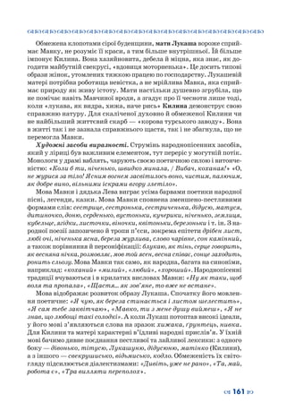 ™˜™˜™˜™˜™˜™˜™˜™˜™˜™˜™˜™˜™˜™˜™˜™˜
– 161 —
Обмежена клопотами сірої буденщини, мати Лукаша вороже сприй-
має Мавку, не розуміє її краси, а тим більше внутрішньої. Їй більше
імпонує Килина. Вона хазяйновита, дебела й міцна, яка знає, як до-
годити майбутній свекрусі, «вдовиця моторненька». Це досить типові
образи жінок, утомлених тяжкою працею по господарству. Лукашевій
матері потрібна роботяща невістка, а не мрійлива Мавка, яка сприй-
має природу як живу істоту. Мати настільки душевно згрубіла, що
не помічає навіть Мавчиної вроди, а згадує про її чесноти лише тоді,
коли «лукава, як видра, хижа, наче рись» Килина демонструє свою
справжню натуру. Для скаліченої духовно й обмеженої Килини чи
не найбільший життєвий скарб — «корова турського заводу». Вона
в житті так і не зазнала справжнього щастя, так і не збагнула, що не
перемогла Мавки.
Художні засоби виразності. Струмінь народнопісенних засобів,
який у ліриці був важливим елементом, тут переріс у могутній потік.
Монологи у драмі ваблять, чарують своєю поетичною силою і витонче-
ністю: «Коли б ти, ніченько, швидко минала, / Вибач, коханая!» «О,
не журися за тіло! Ясним вогнем засвітилось воно, чистим, палючим,
як добре вино, вільними іскрами вгору злетіло».
Мова Мавки і дядька Лева виграє усіма барвами поетики народної
пісні, легенди, казки. Мова Мавки сповнена зменшено-пестливими
формами слів: сестрице, сестронька, сестриченька, дідусю, матуся,
дитиночко, доню, серденько, вустоньки, кучерики, ніченько, землиця,
кубельце, ягідки, листочки, віночки, квітоньки, березоньки і т. ін. З на-
родної поезії запозичено й тропи п’єси, зокрема епітети дрібен лист,
любі очі, ніченька ясна, береза журлива, слово чарівне, сон камінний,
а також порівняння й персоніфікації: блукаю, як тінь, серце говорить,
як весняна нічка, розмовляє, мов той ясен, весна співає, сонце заходить,
ронить сльозу. Мова Мавки так само, як народна, багата на синоніми,
наприклад: «коханий» «милий», «любий», «хороший». Народнопісенні
традиції вчуваються і в крилатих висловах Мавки: «Ну як таки, щоб
воля та пропала», «Щастя… як зов’яне, то вже не встане».
Мова відображає розвиток образу Лукаша. Спочатку його мовлен-
ня поетичне: «Я чую, як береза стинається і листом шелестить»,
«Я сам тебе заквітчаю», «Мавко, ти з мене душу виймеш», «Я не
знав, що любощі такі солодкі». А коли Лукаш потоптав високі ідеали,
у його мові з’являються слова на зразок хижака, ґрунтець, нивка.
Для Килини та матері характерні в’їдливі народні прислів’я. У їхній
мові бачимо дивне поєднання пестливої та лайливої лексики: з одного
боку — дівонько, тітусю, Лукашуню, дідусюню, матінко (Килини),
а з іншого — свекрушисько, відьмисько, кодло. Обмеженість їх світо-
гляду підсилюється діалектизмами: «Дивіть, уже не рано», «Та, май,
робота є», «Тра вилляти переполох».
 