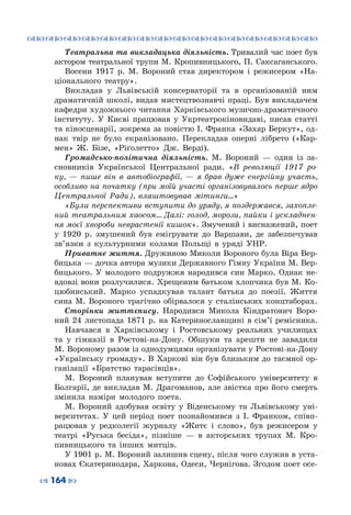 ™˜™˜™˜™˜™˜™˜™˜™˜™˜™˜™˜™˜™˜™˜™˜™˜
– 164 —
Театральна та викладацька діяльність. Тривалий час поет був
актором театральної трупи М. Кропивницького, П. Саксаганського.
Восени 1917  р. М.  Вороний став директором і режисером «На-
ціонального театру».
Викладав у Львівській консерваторії та в організованій ним
драматичній школі, видав мистецтвознавчі праці. Був викладачем
кафедри художнього читання Харківського музично-драматичного
інституту. У  Києві працював у Укртеатрокіновидаві, писав статті
та кіносценарії, зокрема за повістю І. Франка «Захар Беркут», од-
нак твір не було екранізовано. Перекладав оперні лібрето («Кар-
мен» Ж.  Бізе, «Ріґолетто» Дж.  Верді).
Громадсько-політична діяльність. М.  Вороний  — один із за-
сновників Української Центральної ради. «В революції 1917 ро-
ку,  — пише він в автобіографії,  — я брав дуже енергійну участь,
особливо на початку (при моїй участі організовувалось перше ядро
Центральної Ради), влаштовував мітинги…»
«Були перспективи вступити до уряду, я поздержався, захопле-
ний театральним хаосом… Далі: голод, морози, пайки і ускладнен-
ня моєї хвороби неврастенії кишок». Змучений і виснажений, поет
у 1920  р. змушений був емігрувати до Варшави, де забезпечував
зв’язки з культурними колами Польщі в уряді УНР.
Приватне життя. Дружиною Миколи Вороного була Віра Вер-
бицька — дочка автора музики Державного Гімну України М. Вер-
бицького. У  молодого подружжя народився син Марко. Однак не-
вдовзі вони розлучилися. Хрещеним батьком хлопчика був М. Ко-
цюбинський. Марко успадкував талант батька до поезії. Життя
сина М. Вороного трагічно обірвалося у сталінських концтаборах.
Сторінки життєпису. Народився Микола Кіндратович Воро-
ний 24 листопада 1871 р. на Катеринославщині в сім’ї ремісника.
Навчався в Харківському і Ростовському реальних училищах
та у гімназії в Ростові-на-Дону. Обшуки та арешти не завадили
М. Вороному разом із однодумцями організувати у Ростові-на-Дону
«Українську громаду». В Харкові він був близьким до таємної ор-
ганізації «Братство тарасівців».
М.  Вороний планував вступити до Софійського університету в
Болгарії, де викладав М.  Драгоманов, але звістка про його смерть
змінила наміри молодого поета.
М.  Вороний здобував освіту у Віденському та Львівському уні-
верситетах. У  цей період поет познайомився з І.  Франком, співп-
рацював у редколегії журналу «Житє і слово», був режисером у
театрі «Руська бесіда», пізніше  — в акторських трупах М.  Кро-
пивницького та інших митців.
У 1901 р. М. Вороний залишив сцену, після чого служив в уста-
новах Єкатеринодара, Харкова, Одеси, Чернігова. Згодом поет осе-
 