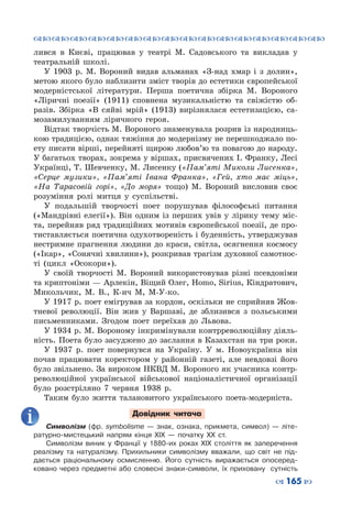 ™˜™˜™˜™˜™˜™˜™˜™˜™˜™˜™˜™˜™˜™˜™˜™˜
– 165 —
лився в Києві, працював у театрі М.  Садовського та викладав у
театральній школі.
У 1903  р. М.  Вороний видав альманах «З-над хмар і з долин»,
метою якого було наблизити зміст творів до естетики європейської
модерністської літератури. Перша поетична збірка М.  Вороного
«Ліричні поезії» (1911) сповнена музикальністю та свіжістю об-
разів. Збірка «В сяйві мрій» (1913) вирізнялася естетизацією, са-
мозамилуванням ліричного героя.
Відтак творчість М. Вороного знаменувала розрив із народниць-
кою традицією, однак тяжіння до модернізму не перешкоджало по-
ету писати вірші, перейняті щирою любов’ю та повагою до народу.
У багатьох творах, зокрема у віршах, присвячених І. Франку, Лесі
Українці, Т. Шевченку, М. Лисенку («Пам’яті Миколи Лисенка»,
«Серце музики», «Пам’яті Івана Франка», «Гей, хто має міць»,
«На Тарасовій горі», «До моря» тощо) М.  Вороний висловив своє
розуміння ролі митця у суспільстві.
У подальшій творчості поет порушував філософські питання
(«Мандрівні елегії»). Він одним із перших увів у лірику тему міс-
та, перейняв ряд традиційних мотивів європейської поезії, де про-
тиставляється поетична одухотвореність і буденність, утверджував
нестримне прагнення людини до краси, світла, осягнення космосу
(«Ікар», «Сонячні хвилини»), розкривав трагізм духовної самотнос-
ті (цикл «Осокори»).
У своїй творчості М. Вороний використовував різні псевдоніми
та криптоніми — Арлекін, Віщий Олег, Homo, Sirius, Кіндратович,
Микольчик, М.  В., К-ич М, М-У-ко.
У 1917 р. поет емігрував за кордон, оскільки не сприйняв Жов-
тневої революції. Він жив у Варшаві, де зблизився з польськими
письменниками. Згодом поет переїхав до Львова.
У 1934 р. М. Вороному інкримінували контрреволюційну діяль-
ність. Поета було засуджено до заслання в Казахстан на три роки.
У 1937  р. поет повернувся на Україну. У  м.  Новоукраїнка він
почав працювати коректором у районній газеті, але невдовзі його
було звільнено. За вироком НКВД М. Вороного як учасника контр-
революційної української військової націоналістичної організації
було розстріляно 7 червня 1938  р.
Таким було життя талановитого українського поета-модерніста.
Довідник читача
Символізм (фр. symbolisme  — знак, ознака, прикмета, символ)  — літе-
ратурно-мистецький напрям кінця ХІХ  — початку XX ст.
Символізм виник у Франції у 1880-их роках ХІХ століття як заперечення
реалізму та натуралізму. Прихильники символізму вважали, що світ не під-
дається раціональному осмисленню. Його сутність виражається опосеред-
ковано через предметні або словесні знаки-символи, їх приховану сутність
 
