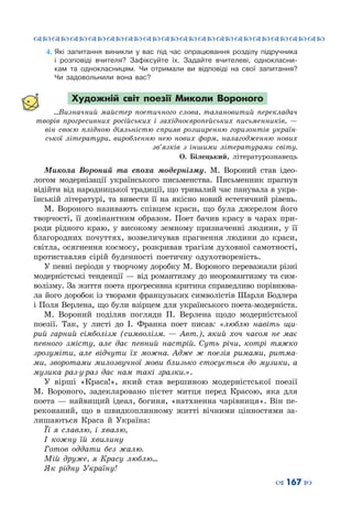 ™˜™˜™˜™˜™˜™˜™˜™˜™˜™˜™˜™˜™˜™˜™˜™˜
– 167 —
4.	Які запитання виникли у вас під час опрацювання розділу підручника
і розповіді вчителя? Зафіксуйте їх. Задайте вчителеві, однокласни-
кам та однокласницям. Чи отримали ви відповіді на свої запитання?
Чи задовольнили вона вас?
Художній світ поезії Миколи Вороного
...Визначний майстер поетичного слова, талано­витий перекладач
творів прогресивних російських і західноєвро­пейських письменників,  —
він своєю плідною діяльністю сприяв розширенню горизонтів україн-
ської літератури, виробленню нею нових форм, налагодженню нових
зв’язків з іншими літературами світу.
О. Білецький, літературознавець
Микола Вороний та епоха модернізму. М.  Вороний став ідео-
логом модернізації українського письменства. Письменник прагнув
відійти від народницької традиції, що тривалий час панувала в укра-
їнській літературі, та вивести її на якісно новий естетичний рівень.
М.  Вороного називають співцем краси, що була джерелом його
творчості, її домінантним образом. Поет бачив красу в чарах при-
роди рідного краю, у високому земному призначенні людини, у її
благородних почуттях, возвеличував прагнення людини до краси,
світла, осягнення космосу, розкривав трагізм духовної самотності,
протиставляв сірій буденності поетичну одухотвореність.
У певні періоди у творчому доробку М. Вороного переважали різні
модерністські тенденції — від романтизму до неоромантизму та сим-
волізму. За життя поета прогресивна критика справедливо порівнюва-
ла його доробок із творами французьких символістів Шарля Бодлера
і Поля Верлена, що були взірцем для українського поета-модерніста.
М.  Вороний поділяв погляди П.  Верлена щодо модерністської
поезії. Так, у листі до І.  Франка поет писав: «люблю навіть щи-
рий гарний сімболізм (символізм.  — Авт.), який хоч часом не має
певного змісту, але дає певний настрій. Суть річи, котрі тяжко
зрозуміти, але відчути їх можна. Адже ж поезія римами, ритма-
ми, зворотами милозвучної мови близько стосується до музики, а
музика раз-у-раз дає нам такі зразки.».
У вірші «Краса!», який став вершиною модерністської поезії
М.  Вороного, задекларовано пієтет митця перед Красою, яка для
поета — найвищий ідеал, богиня, «натхненна чарівниця». Він пе-
реконаний, що в швидкоплинному житті вічними цінностями за-
лишаються Краса й Україна:
Її я славлю, і хвалю,
І кожну їй хвилину
Готов оддати без жалю.
Мій друже, я Красу люблю…
Як рідну Україну!
 