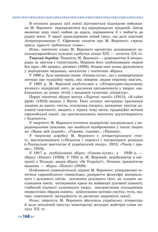 ™˜™˜™˜™˜™˜™˜™˜™˜™˜™˜™˜™˜™˜™˜™˜™˜
– 168 —
В останніх рядках цієї поезії відчувається підсвідоме небажан-
ня М. Вороного відокремитися від народницьких традицій. Автор
визначає міру своєї любові до краси, порівнюючи її з любов’ю до
рідної землі. У  вірші задекларовано новий ідеал, що дало підстави
літературознавцю С.  Єфремову сказати про М. Вороного: «жрець
краси, пурист художнього слова».
Отже, поетичне слово М.  Вороного органічно доповнювало за-
гальноєвропейські художні здобутки кінця XIX — початку XX ст.
Творчий доробок. Творчість М. Вороного — різноманітна й неодно-
рідна за змістом і стилістикою. Першим його опублікованим твором
був вірш «Не журись, дівчино» (1893). Згодом поет почав друкуватися
у періодичних виданнях, антологіях і поетичних збірках.
У 1899 р. було написано поему «Євшан-зілля», що є інтерпретацією
легенди про чудодійну траву, яка повертає людям втрачену пам’ять.
У 1901  р. М.  Вороний опублікував у «Літературно-науковому
віснику» відкритий лист, де закликав письменників у творах «на-
близитись до нових течій і напрямів сучасних літератур».
Перші поетичні збірки митця «Ліричні поезії» (1911), «В сяйві
мрій» (1913) видано у Києві. Поет оспівує нестримне прагнення
людини до краси, світла, осягнення космосу, розкриває трагізм ду-
ховної самотності, вводить у лірику тему міста, традиційні мотиви
європейської поезії, що протиставляють поетичну одухотвореність
і буденність.
У творчості М. Вороного естетика модернізму поєднувалася з на-
родницькими ідеалами, що знайшли відображення у таких творах
як «Краю мій рідний», «Горами, горами», «Привид».
У творчому доробку М.  Вороного є літературознавчі стат-
ті, мистецтвознавчі («Пензлем і пером») і театрознавчі розвідки
(«Театральне мистецтво й український театр», 1912; «Театр і дра-
ма», 1913).
У 1917 р. опубліковано збірку «Євшан-зілля», у   1920  р.  —
збірку «Поезії» (1920). У  1921  р. М.  Вороний, перебуваючи в емі-
грації у Польщі, видав збірку «За Україну!». Останнє прижиттєве
видання — збірка «Поезії» (1929).
Особливості символістської лірики М. Вороного: утвердження ес-
тетики європейського символізму; розкриття філософії матеріаль-
ного і духовного світів; осягнення духовного світу як головне по-
кликання поета; оспівування краси як найвищої духовної цінності;
глибокий підтекст художнього твору; використання ускладнених
символічних образів-понять; домінування мотивів смутку, туги, від-
чаю, самотності; мелодійність та ритмічна виразність поезії.
Отже, творчість М.  Вороного збагатила українську літературу
й дала потужний імпульс новаторству молодих майстрів слова по-
чату ХХ  ст.
 