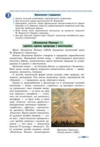 ™˜™˜™˜™˜™˜™˜™˜™˜™˜™˜™˜™˜™˜™˜™˜™˜
– 169 —
Запитання і завдання
1.	Назвіть стильові особливості європейського символізму.
2.	Яке естетичне кредо проголошене М.  Вороним?
3.	Пригадайте поетичні твори французьких митців-символістів Шарля
Бодлера та П. Верлена. Коротко схарактеризуйте символістський твір,
який вас найбільше вразив.
4.	Який вплив мало європейське мистецтво на розвиток творчості
М.  Вороного? Наведіть приклади.
5.	Що дає підстави назвати вірш «Краса!» поетичним маніфестом укра-
їнського символізму?
«Блакитна Панна»  —
єдність краси природи і мистецтва
Вірш «Блакитна Панна» (1912) відкриває поетичний цикл
М.  Вороного «Гротески».
Поезія «Блакитна Панна» створена в традиціях європейського
символізму. Провідний мотив твору  — обоготворення ідеального
жіночого образу, возвеличення краси весняної природи та утвер-
дження її єдності з мистецтвом.
Блакитна панна — це втілення Весни «у серпанках і блаватах».
Поет надає цьому образу широкого символічного змісту  — пробу-
дження, молодість, кохання.
У легкій, витонченій формі автор складає гімн природі, мо-
лодості, натхненню. Уся земля возвеличує весну, виспівуючи їй:
«Осанна!» — і тривожить душу ліричного героя.
Поряд із традиційними у фольклорі та в літературі сталими
епітетами  — весна «запашна», «чарівна», «у прозорих шатах»,
«у серпанках» поет створює автор-
ські порівняння — «а вона, як мрія
сна чарівна»; гіперболи  — «смію-
чись на пелюстках, на квітках»;
метафори  — «в душі моїй, в сяйві
мрій в’ються хмелем арабески»;
використовує мистецькі терміни —
«арабески», «фрески», «гротески»
та урочисту біблійну лексику  —
«Осанна!» Вдало вжито синтаксич-
ні художні засоби: інверсія  — «ли-
не вся», «крізь блакить майорить»,
«сяє вродою святою»; окличні ре-
чення  — «ось вона  — Блакитна
Панна! Її виспівує: «Осанна!». Та-
кі художні засоби надають поезії
«Блакитна Панна» неповторного
Миколоюс  Чюрльоніс.
«Соната весни» (1907)
 