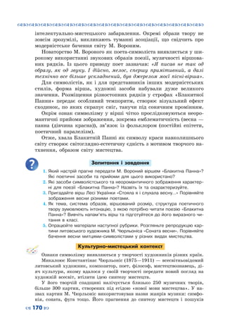 ™˜™˜™˜™˜™˜™˜™˜™˜™˜™˜™˜™˜™˜™˜™˜™˜
– 170 —
інтелектуально-мистецького забарвлення. Окремі образи твору не
зовсім зрозумілі, викликають туманні асоціації, що свідчить про
модерністське бачення світу М.  Вороним.
Новаторство М. Вороного як поета-символіста виявляється у ши-
рокому використанні звукових образів поезії, музичності віршова-
них рядків. Із цього приводу поет зазначав: «Я писав не так од
образу, як од звуку. І дійсно, мелос, спершу примітивний, а далі
технічно все більше ускладнений, був джерелом моєї пісні-вірша».
Для символістів, як і для представників інших модерністських
стилів, форма вірша, художні засоби набували дуже великого
значення. Розміщення різностопних рядків у строфах «Блакитної
Панни» передає особливий темпоритм, створює візуальний ефект
сходинок, по яких скрапує сніг, танучи під сонячним промінням.
Окрім ознак символізму у вірші чітко прослідковуються неоро-
мантичні прийоми зображення, зокрема емблематичність (весна —
панна (дівчина красна)), зв’язок із фольклором (постійні епітети,
поетичний паралелізм).
Отже, хвала Блакитній Панні як символу краси навколишнього
світу створює світоглядно-естетичну єдність з мотивом творчого на-
тхнення, образом світу мистецтва.
Запитання і завдання
1.	Який настрій прагне передати М. Вороний віршем «Блакитна Панна»?
Які поетичні засоби та прийоми для цього використано?
2.	Які засоби символістського та неоромантичного зображення характер-
ні для поезії «Блакитна Панна»? Назвіть їх та охарактеризуйте.
3.	Пригадайте вірш Лесі Українки «Стояла я і слухала весну…» Порівняйте
зображення весни різними поетами.
4.	Як тема, система образів, віршований розмір, структура поетичного
твору зумовлюють інтонацію, з якою потрібно читати поезію «Блакитна
Панна»? Вивчіть напам’ять вірш та підготуйтеся до його виразного чи-
тання в класі.
5.	Опрацюйте матеріали наступної рубрики. Розгляньте репродукцію кар-
тини литовського художника М. Чюрльоніса «Соната весни». Порівняйте
бачення весни митцями-символістами у різних видах мистецтва.
Культурно-мистецький контекст
Ознаки символізму виявляються у творчості художників різних країн.
Микалоюс Константінас Чюрльоніс (1875—1911) — всесвітньовідомий
литовський художник, композитор, поет, філософ, мистецтвознавець, ді-
яч культури, якому вдалося у своїй творчості передати новий погляд на
художній всесвіт, втілити ідею синтезу мистецтв.
У  його творчій спадщині налічується близько 250 музичних творів,
більше 300 картин, створених під егідою «нової мови мистецтва». У  на-
звах картин М. Чюрльоніс використовував назви жанрів музики: симфо-
нія, соната, фуга тощо. Його прагнення до синтезу мистецтв і пошуків
 