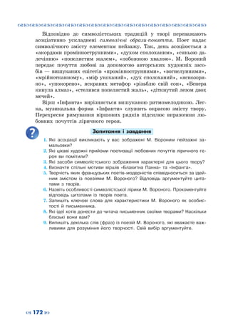 ™˜™˜™˜™˜™˜™˜™˜™˜™˜™˜™˜™˜™˜™˜™˜™˜
– 172 —
Відповідно до символістських традицій у творі переважають
асоціативно ускладнені символічні образи-поняття. Поет надає
символічного змісту елементам пейзажу. Так, день асоціюється з
«акордами проміннострунними», «духом сполоханим», «синьою да-
лечінню» «попелястим жалем», «побожною хвалою». М. Вороний
передає почуття любові за допомогою авторських художніх засо-
бів  — вишуканих епітетів «проміннострунними», «вогнелунними»,
«мрійнотканному», «міф укоханий», «дух сполоханий», «яснозоря-
но», «упокорено», яскравих метафор «різьблю свій сон», «Венера
кинула алмаз», «стелився попелястий жаль», «діткнутий лезом двох
мечей».
Вірш «Інфанта» вирізняється вишуканою ритмомелодикою. Лег-
ка, музикальна форма «Інфанти» служить окрасою змісту твору.
Перехресне римування віршових рядків підсилює вираження лю-
бовних почуттів ліричного героя.
Запитання і завдання
1.	Які асоціації викликають у вас зображені М. Вороним пейзажні за-
мальовки?
2.	Які цікаві художні прийоми поетизації любовних почуттів ліричного ге-
роя ви помітили?
3.	Які засоби символістського зображення характерні для цього твору?
4.	Визначте спільні мотиви віршів «Блакитна Панна» та «Інфанта».
5.	Творчість яких французьких поетів-модерністів співвідноситься за ідей-
ним змістом із поезіями М.  Вороного? Відповідь аргументуйте цита-
тами з творів.
6.	Назвіть особливості символістської лірики М. Вороного. Прокоментуйте
відповідь цитатами із творів поета.
7.	Запишіть ключові слова для характеристики М. Вороного як особис-
тості й письменника.
8.	Які ідеї хотів донести до читача письменник своїми творами? Наскільки
близькі вони вам?
9.	Випишіть декілька слів (фраз) із поезій М. Вороного, які вважаєте важ-
ливими для розуміння його творчості. Свій вибір аргументуйте.
 