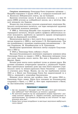 ™˜™˜™˜™˜™˜™˜™˜™˜™˜™˜™˜™˜™˜™˜™˜™˜
– 175 —
Сторінки життєпису. Олександр Олесь (справжнє прізвище —
Кандиба) народився 5 грудня 1878 р. в чумацько-селянській сім’ї
м.  Білопілля Лебединського повіту, що на Сумщині.
Закінчив початкову школу й двокласне училище, а у віці 15
років (1893) вступив до хліборобської школи, що у містечку Дер-
качі неподалік від Харкова.
Згодом він став вільним слухачем агрономічного відділення Ки-
ївського політехнічного інституту, але через матеріальні труднощі
був змушений залишити навчання.
У 1903  р. Олександр Кандиба став студентом Харківського ве-
теринарного інституту. Згодом здобута професія забезпечувала по-
етові можливість заробляти на прожиття працею ветеринарного
лікаря на Дарницькій скотобійні.
Визначальним фактом у його житті була подорож до Полтави з
нагоди відкриття у 1903 р. пам’ятника І. П. Котляревському. Там
він познайомився з відомими українськими письменниками — Ле-
сею Українкою, М.  Коцюбинським та Б.  Грінченком.
Незабутніми враженнями збагатила митця подорож Гуцульщи-
ною в 1912 р.
У 1913  р. Олександр Олесь побував в Італії.
Наслідки більшовицького жовтневого перевороту зумовили виїзд
Олександра Олеся за кордон у 1919  р. Вимушена еміграція стала
для поета трагедією всього життя. Він жив у Будапешті, Відні,
Берліні, Празі.
Останні роки життя поета пройняті тугою за рідним краєм. Він
активно цікавився літературним процесом у радянській Україні.
Його пригнічували тривожні думи про сина Олега (відомого укра-
їнського поета та вченого-археолога Олега Ольжича)  — активно-
го учасника руху Опору. Відомо, що під час перебування восени
1941  р. у Києві син Олександра Олеся був заарештований та в
1944  р. знищений у концтаборі Заксенгаузен.
Невдовзі після звістки про загибель сина, 22 липня 1944  р.,
Олександр Олесь помер. Поета було поховано на Ольшанському
кладовищі в Празі, а у 2017  р. його прах перепоховали в Києві,
на Лук’янівському кладовищі.
Запитання і завдання
1.	Що вас зацікавило в біографії поета? Які риси його вдачі імпонують
вам найбільше? Чим? Обговоріть це питання з друзями.
2.	Які запитання виникли під час опрацювання розділу підручника і роз-
повіді вчителя? Зафіксуйте їх. Задайте вчителеві, однокласникам та
однокласницями. Чи отримали ви відповіді на свої питання? Чи задо-
вольнили вони вас?
3.	Якими були читацькі вподобання та мистецькі захоплення майбутнього
поета-лірика?
 