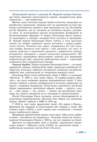 ™˜™˜™˜™˜™˜™˜™˜™˜™˜™˜™˜™˜™˜™˜™˜™˜
– 177 —
Літературний критик із діаспори М. Неврлий називав Олексан-
дра Олеся виразним представником першої, модерністської, фази
символізму  — пре-символізму.
Митець лише частково поділяв ідейно-естетичну концепцію єв-
ропейського символізму. Зокрема поет не акцентував на темі тра-
гічного світовідчуття людини в добу панування сил зла. На відміну
від М. Вороного, він не закликав до осягнення вищого, духовно-
го світу, не захоплювався штучно ускладненими метафорами та
багатоплановими образами. У  творах Олександра Олеся символі-
ка переходила в алегорії, асоціації були легкими й прозорими.
Б. Лепкий вважав Олександра Олеся «одним із тих щасливих
поетів, що модерні напрямки зуміли пов’язати з щирою україн-
ською поезією. Читаючи його вірші, почуваються все нові тони,
нові акорди, бачаться нові краски і нові малюнки, але вони не
навіяні чужиною, а виростають органічно з українського ґрунту,
зв’язуються нерозривно з нашою поетичною минувшиною». Ви-
користання традиційних фольклорних сюжетів для вираження
символістських ідей, соці­альна проблематика поезії — характерні
особливості його модер­ністської манери.
Творчий доробок. Творча спадщина Олександра Олеся — це поезії,
драматичні, прозові, публіцистичні твори, переклади з російської, бі-
лоруської, польської, сербської, болгарської, німецької, англійської,
арабської мов, публіцистичні та літературно-критичні статті.
Олександр Олесь почав публікувати твори в 1905 р. в альманасі
«Багаття». У  1907  р. поет видає збірку «З журбою радість обня-
лась», що стала яскравим зразком неоромантичної поезії. У  його
поезіях знайшла художнє відображення й естетика символізму як
одного з напрямів модернізму. Світоглядну означеність поетичної
збірки увиразнюють протилежні образи: журба  — радість, сльо-
зи  — сміх, ранок  — ніч, летить  — спиняє, що розгортають зміст
твору від єдності контрастів до їх зіткнення й протиставлення.
Поезія Олександра Олеся полонила читача безпосередністю та
відсутністю моралізаторства. Наступні його збірки під загальною
назвою «Поезії» вийшли в 1909  та 1911  рр.
У  1912  р. поет пише драматичну поему «По дорозі в Казку».
Враження від подорожі до Гуцульщини поет передав у поемі «На
зелених горах» (1915), у якій «країна див» асоціюється з вільним
духом українського народу.
Шедеврами мариністичної лірики стали вірші «Мов келих срібно-
го вина», «Італійська ніч підкралась», «В долині тихий сон летить»,
написані Олександром Олесем у 1913  р. під час подорожі до Італії.
Відгуком на революційні події в Україні, національне понево-
лення народу є «Юнацькі пісні» (1915), що присвячені синові  —
майбутньому відомому поетові Олегу Ольжичу.
 