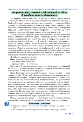 ™˜™˜™˜™˜™˜™˜™˜™˜™˜™˜™˜™˜™˜™˜™˜™˜
– 179 —
Неоромантичні, символістські тенденції у збірці
«З журбою радість обнялась…»
«З журбою радість обнялась…» (1907)  — перша збірка віршів
Олександра Олеся, яка відразу принесла йому читацьке визнання.
Радість і журба, сподівання й розчарування, почуття щастя й біль
розлуки — ці стани людської душі проймають його творчість. Мо-
дерністське світобачення поета художньо виявилося у контрастах
природи і людської долі. Сила контрастів і порівнянь, до яких
вдавався поет, дає підстави вважати його символістом.
У вірші «З журбою радість обнялась» (1906), що дав назву всій
збірці, визначено поетичне кредо Олександра Олеся. Поет був лю-
диною контрастного світовідчуття, тому в творах передавав екс-
тремально протилежні відчуття й емоції — захоплення й розпачу,
радості й смутку, щастя і муки. Відповідно до символістського сві-
тосприйняття, єдність і боротьба цих протилежностей і є сутністю
людського буття у контрастному світі. Ліричний герой перебуває в
пошуках особистого щастя, він охоплений протиборством почуттів.
Життєві негаразди часто породжують зневіру й самотність. Між
цими дуалістичними відчуттями точиться вічна боротьба:
В обіймах з радістю журба.
Одна летить, друга спиня…
І йде між ними боротьба,
І дужчий хто  — не знаю я….
Олександр Олесь висловив думку, що його серцю в однаковій
мірі близькі журба і радість. Ці почуття дорогі поетовому, бо вони
наснажують і живлять його творчість.
Вірш будується як художній монолог у двох строфах — двох
етапах сповіді. Ліричний сюжет розвивається на контрастах: зі-
ставляються настрої і почуття душі героя-мрійника. Художня па-
літра твору забарвлена чарівною милозвучністю, що досягається
алітераціями та асонансами, збагачується символістським прийо-
мом недомовлення, риторичними та анафоричними запитаннями.
У  вірші розкривається складна діалектика почуттів ліричного ге-
роя, силу яких увиразнюють антитези, порівняння, зокрема сліз
із перлами. Журба і радість уособлюються, поміж них з’являється
ліричне «я». Реальне переплітається з містичним, надчасовим, ви-
творюючи багатозначний образ художнього світу.
Отже, основна ідея твору — осмислення життя у взаємозв’язку
контрастів і антитез, що є актуальним і для сучасного читача.
Запитання і завдання
1.	Поділіться своїми враженнями від поезії «З журбою радість обня-
лась…».
2.	Які контрастні думки увиразнюються у творі Олександра Олеся?
 