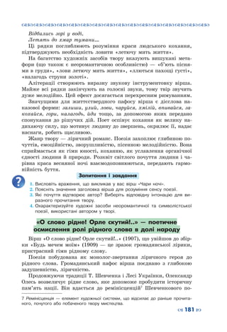 ™˜™˜™˜™˜™˜™˜™˜™˜™˜™˜™˜™˜™˜™˜™˜™˜
– 181 —
Відбились зорі у воді,
Летять до хмар тумани….
Ці рядки поглиблюють розуміння краси людського кохання,
підтверджують необхідність ловити «летючу мить життя».
На багатство художніх засобів твору вказують вишукані мета-
фори (що також є неоромантичною особливістю)  — «б’ють пісня-
ми в груди», «лови летючу мить життя», «ллються пахощі густі»,
«налагодь струни золоті».
Алітерації створюють виразну звукову інструментовку вірша.
Майже всі рядки закінчують на голосні звуки, тому твір звучить
дуже мелодійно. Цей ефект досягається перехресним римуванням.
Значущими для життєствердного пафосу вірша є дієслова на-
казової форми: залиши, улий, лови, чаруйся, хмілій, впивайся, за-
кохайся, гори, налагодь, йди тощо, за допомогою яких передано
спонукання до рішучих дій. Поет оспівує кохання як велику на-
дихаючу силу, що мотивує людину до звершень, окрилює її, надає
наснаги, робить щасливою.
Жанр твору — ліричний романс. Поезія захоплює глибиною по-
чуттів, емоційністю, зворушливістю, пісенною мелодійністю. Вона
сприймається як гімн юності, коханню, як уславлення органічної
єдності людини й природи. Розквіт світлого почуття людини і ча-
рівна краса весняної ночі взаємодоповнюються, передають гармо-
нійність буття.
Запитання і завдання
1.	Висловіть враження, що викликав у вас вірш «Чари ночі».
2.	Поясніть значення заголовка вірша для розуміння сенсу поезії.
3.	Які почуття відтворює автор? Виберіть відповідну інтонацію для ви-
разного прочитання твору.
4.	Охарактеризуйте художні засоби неоромантичної та символістської
поезії, використані автором у творі.
«О слово рідне! Орле скутий!..»  — поетичне
осмислення ролі рідного слова в долі народу
Вірш «О слово рідне! Орле скутий!..» (1907), що увійшов до збір-
ки «Будь мечем моїм» (1909)  — це зразок громадянської лірики,
пристрасний гімн рідному слову.
Поезія побудована як монолог-звертання ліричного героя до
рідного слова. Громадянський пафос вірша поєднано з глибокою
задушевністю, ліричністю.
Продовжуючи традиції Т. Шевченка і Лесі Українки, Олександр
Олесь возвеличує рідне слово, яке допоможе пробудити історичну
пам’ять нації. Він вдається до ремінісценцій7
Шевченкового по-
7 Ремінісценція  — елемент художньої системи, що відсилає до раніше прочита-
ного, почутого або побаченого твору мистецтва.
 