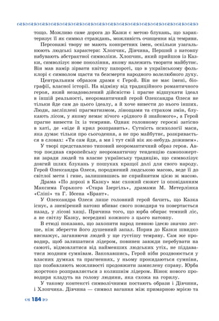 ™˜™˜™˜™˜™˜™˜™˜™˜™˜™˜™˜™˜™˜™˜™˜™˜
– 184 —
тощо. Можливо саме дорога до Казки є метою блукань, що харак-
теризує її як символ страждань, можливість очищення від темряви.
Персонажі твору не мають конкретних імен, оскільки узагаль-
нюють людські характери: Хлопчик, Дівчина, Перший з натовпу
набувають абстрактної символіки. Хлопчик, який прийшов із Каз-
ки, символізує нове покоління, якому належить творити майбутнє.
Він мав намір зірвати квітку папороті, що в українському фоль-
клорі є символом щастя та безсмертя народного волелюбного духу.
Центральним образом драми є Герой. Він не має імені, біо-
графії, власної історії. На відміну від традиційного романтичного
героя, який незадоволений дійсністю і прагне відшукати ідеал
в іншій реальності, неоромантичний герой Олександра Олеся не
тільки йде сам до цього ідеалу, а й хоче вивести до нього інших.
Люди, засліплені прагматизмом, лінощами та страхом змін, блу-
кають лісом, у якому немає нічого «рідного й знайомого», а Герой
прагне вивести їх із темряви. Однак головному героєві затісно
в хаті, де «ніде й крил розправить». Сутність психології маси,
яка думає тільки про сьогодення, а не про майбутнє, розкриваєть-
ся в словах: «Ти сам йди, а ми і тут свій вік як-небудь доживем».
У творі представлено типовий неоромантичний образ героя. Ав-
тор поєднав європейську неоромантичну тенденцію самопожерт-
ви заради людей та власне українську традицію, що символізує
довгий шлях блукань у пошуках кращої долі для свого народу.
Герой Олександра Олеся, породжений людською масою, веде її до
світлої мети і гине, залишившись не сприйнятим цією ж масою.
Драма «По дорозі в Казку» має схожий сюжет із оповіданням
Максима Горького «Стара Ізергіль», драмами М. Метерлінка
«Сліпі» та Г. Ібсена «Брант».
У Олександра Олеся лише головний герой бачить, що Казка
існує, а зневірений натовп вбиває свого поводиря та повертається
назад, у лісові хащі. Причина того, що юрба обирає темний ліс,
а не світлу Казку, всередині кожного з цього натовпу.
В етюді показано, що захопити народ певною ідеєю значно лег-
ше, ніж зберегти його душевний запал. Порив до Казки швидко
виснажує, заганяючи людей у ще густішу темряву. Сам же про-
водир, щоб залишатися лідером, повинен завжди перебувати на
самоті, відмовлятися від найменших людських утіх, не піддава-
тися жодним сумнівам. Закохавшись, Герой ніби роздвоюється у
власних думках та прагненнях, у ньому прокидаються сумніви,
що позбавляють можливості продовжити замислену справу. Юрба
жорстоко розправляється з колишнім лідером. Вінок нового про-
водиря кладуть на голову людини, яка схожа на горилу.
У такому контексті символічними постають образи і Дівчини,
і Хлопчика. Дівчина — символ вагання між примарною мрією та
 