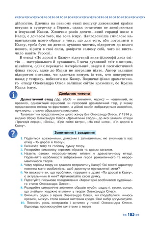 ™˜™˜™˜™˜™˜™˜™˜™˜™˜™˜™˜™˜™˜™˜™˜™˜
– 185 —
дійсністю. Дівчина на певному етапі пошуку дивовижної країни
вступає в суперечку з Героєм, однак остаточно не зневірюється
в існуванні Казки. Хлопчик років десяти, який справді живе в
Казці, є доказом того, що вона існує. Найголовніше смислове на-
вантаження цього образу в тому, що для того, аби потрапити в
Казку, треба бути як дитина духовно чистим, відкритим до всього
нового, вірити в свої сили, довіряти самому собі, чого не виста-
чило навіть Героєві.
В етюді «По дорозі в Казку» відчутний вияв філософії двох сві-
тів  — матеріального й духовного. І хоча духовний світ є вищим,
ціннішим, однак перемагає матеріальний, звідси й песимістичний
фінал твору, адже до Казки не потрапив ніхто. Автор залишає
відкритим питання, чи вдасться комусь із тих, хто повернувся
назад у темряву, побачити цю Казку. Водночас фінал драматично-
го етюду Олександра Олеся залишає світле враження, бо Країна
Казка існує.
Довідник читача
Драматичний етюд (фр. etude  — вивчення, нарис)  — невеликий, як
правило, одноактний віршовий чи прозовий драматичний твір, у якому
представлено епізод чи фрагменти, а дійові особи зображуються лаконічно,
пунктирно, стаючи образами-символами.
Талановитим представником цього жанру був Олександр Олесь. У 1914 р.
видано збірку Олександра Олеся «Драматичні етюди», до якої увійшли етюди
«Трагедія серця», «Осінь», «При світлі ватри», «На свій шлях», «По дорозі в
Казку».
Запитання і завдання
1.	Поділіться враженнями, думками і запитаннями, які викликав у вас
етюд «По дорозі в Казку».
2.	Визначте тему та головну думку твору.
3.	Розкрийте символіку окремих образів та драми загалом.
4.	Назвіть ознаки неоромантизму, втілені у драматичному етюді.
Порівняйте особливості зображення героя романтичного та неоро-
мантичного творів.
5.	Чому героям твору не вдалося потрапити у Казку? Які якості характеру
повинна мати особистість, щоб досягнути поставленої мети?
6.	Чи вважаєте ви, що проблеми, порушені в драмі «По дорозі в Казку»,
є актуальними й нині? Аргументуйте свою думку.
7.	Підготуйте письмове повідомлення «Характерні особливості художньо-
го стилю Олександра Олеся».
8.	Розкрийте символічне значення образів журби, радості, весни, сонця,
що знайшли художнє втілення у творах Олександра Олеся.
9.	Випишіть рядки з віршів Олександра Олеся, які сподобалися, чимось
вразили, можуть стати вашим життєвим кредо. Свій вибір аргументуйте.
10.	 Поясніть роль контрастів і антитез у поезії Олександра Олеся.
Відповідь проілюструйте цитатами з творів
 