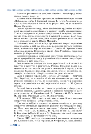 ™˜™˜™˜™˜™˜™˜™˜™˜™˜™˜™˜™˜™˜™˜™˜™˜
– 188 —
Активно розвивається жанрова система, насамперед епічні
жанри (роман, повість).
Класичними набутками прози стали соціально-побутова повість
«Кайдашева сім’я» й історичні романи І. Нечуя-Левицького, со-
ціально-психологічний роман «Хіба ревуть воли, як ясла повні?»
Панаса Мирного.
Сюжет прозового твору, який здебільшого будувався на прин-
ципі хронологічно-послідовного викладу подій, ускладнюється.
У  ньому чергуються картини теперішнього і минулого, докумен-
тально точне відтворення фактів і художній домисел, події пода-
ються «очима» різних оповідачів, акцент робиться на заглиблен-
ня в психологію героїв (Панас Мирний).
Набувають нових ознак жанри драматичних творів: видозміню-
ється комедія, у якій усе голосніше починають звучати соціальні
теми, з’являється «драма настрою» («Олеся» М. Кропивницько-
го), драма-притча, філософська драма (Леся Українка), сатирична
комедія (І.  Карпенко-Карий).
Важливим фактором активізації культурного життя стало ство-
рення професійного театру (принагідно відзначимо, що у Європі
він існував із ХVІ століття).
Феноменальним явищем не лише української, а й світової лі-
тератури і культури є творчість І. Франка. Викликає подив і за-
хоплення навіть перелік напрямків мистецтва і науки, у яких
працював Каменяр: фольклор, етнологія, історія, економіка, фі-
лософія, політологія, літературознавство, релігієзнавство.
Одна з вершин української і світової літератури  — творчість
Лесі Українки,  — «титанічний хід по велетенських уступах, не
рушених людською ногою, де кожен крок, кожен твір відкриває
перед громадянством все нові перспективи мислі…» (М. Грушев-
ський).
Знакові імена митців, які вводили українську літературу в
контекст світової, задавали єдиний зі світовою літературою алго-
ритм розвитку: М. Коцюбинський, В. Стефаник, О. Кобилянська,
М.  Вороний, Олександр Олесь, В. Винниченко.
У ІІ половині ХІХ століття набувають самостійного значення
літературна критика і літературознавство.
Прагнення увійти в контекст загальноєвропейського розвитку
літератури обумовили бурхливий розвиток перекладацької спра-
ви. Помітним явищем стали переклади І. Франка («Фауст» Й.
В. Гете, «Каїн» Дж. Байрона), П. Куліша (п’єси В. Шекспіра),
Б. Грінченка («Марія Стюарт» В. Шекспіра), поетичні переклади
В.  Самійленка, П.  Грабовського та інші.
Кінець ХІХ століття ознаменований розвитком модернізму
(М. Коцюбинський, Леся Українка, В. Стефаник, О. Кобилянська,
 