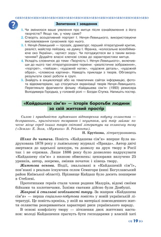 ™˜™˜™˜™˜™˜™˜™˜™˜™˜™˜™˜™˜™˜™˜™˜™˜
– 19 —
Запитання і завдання
1.	Чи змінилося ваше уявлення про митця після ознайомлення з його
творчістю? Якщо так, у чому саме?
2.	Створіть асоціативний портрет І. Нечуя-Левицького, використовуючи
висловлювання сучасників про нього.
3.	І. Нечуй-Левицький — прозаїк, драматург, перший літературний критик,
реаліст, майстер пейзажу, на думку І. Франка, «колосальне всеобійма-
юче око України», «артист зору». Чи погоджуєтеся ви з таким визна-
ченням? Додайте власні ключові слова до характеристики митця.
4.	Укладіть словничок до теми «Творчість І. Нечуя-Левицького», включив-
ши до нього такі літературознавчі терміни: «реалістичне зображення»,
«портрет», «пейзаж»; «художній натяк», «художня деталь», «художній
образ», «словесна картина». Наведіть приклади з творів. Обговоріть
результати своєї роботи в групі.
5.	Знайдіть в енциклопедії або на тематичних сайтах інформацію, фото-
та відеоматеріали, що стосуються екранізації творів Нечуя-Левицького.
Перегляньте фрагменти фільму «Кайдашева сім’я» (1993) режисера
Володимира Городька, у головній ролі — Богдан Ступка. Напишіть постер.
«Кайдашева сім’я»  — історія боротьби людини
за свій життєвий простір
Силою і правдивістю художнього відтворення побуту селянства  —
безправного... пригніченого темрявою і неуцтвом, цей твір займає по-
чесне місце серед інших творів світової літератури на селянську тему
(«Земля» Е. Золя, «Мужики» В. Реймонта).
Н.  Крутікова, літературознавець
Шлях до читача. Повість «Кайдашева сім’я» вперше була на-
друкована 1878 року у львівському журналі «Правда». Автор двічі
звертався до царської цензури, та дозволу на друк твору в Росії
так і не отримав. Лише 1886 року було дозволено надрукувати
«Кайдашеву сім’ю» з низкою обмежень: цензорами вилучено 25
уривків, автор, зокрема, змінив початок і кінець твору.
Життєва основа. Події, змальовані в «Кайдашевій сім’ї»,
пов’язані з реально існуючим селом Семигори (нині Богуславський
район Київської області). Прізвище Кайдаш було досить поширене
в Стеблеві.
Прототипами героїв стали члени родини Мазурів, відомі своїми
бійками та колотнечами. Їхніми сватами дійсно були Довбуші.
Жанрові й стильові особливості твору. За жанром «Кайдашева
сім’я» — перша соціально-побутова повість у новій українській лі-
тературі. Це повість-хроніка, у якій на матеріалі повсякденного жит-
тя селянства розкриваються характерні риси українського народу.
В основі конфлікту твору  — зіткнення двох життєвих наста-
нов: молоді Кайдашенки прагнуть бути господарями у власній хаті
 