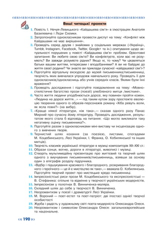 ™˜™˜™˜™˜™˜™˜™˜™˜™˜™˜™˜™˜™˜™˜™˜™˜
– 190 —
Ваші читацькі проекти
1.	Повість  І.  Нечуя-Левицького «Кайдашева сім’я» в ілюстраціях Анатолія
Базилевича і  Лєри Схємки.
2.	Запропонуйте однокласникам провести диспут на тему: «Конфлікт між
Кайдашами не має вирішення».
3.	Проведіть серед друзів і  знайомих у  соціальних мережах («Українці»,
Tumblr, Instagram, Facebook, Twitter, Google+ та ін.) опитування щодо ак-
туальності порушених у  повісті «Кайдашева сім’я» проблем. Орієнтовні
запитання: Ви любите свою сім’ю? Ви конфліктуєте, коли вас не розу-
міють? Ви завжди розумієте рідних? Якщо ні, то чому? Чи цікавляться
батьки вашим життям, інтересами і  вподобаннями? А  ви не байдужі до
життя своєї родини? Чи знаєте ви приклади сучасної «кайдашевої сім’ї»?
4.	Підготуйте віртуальну екскурсію до музей письменника/письменниці,
творчість яких вивчалася упродовж навчального року. Проведіть її для
однокласників/однокласниць або учнів середніх класів. Якими були їхні
враження?
5.	Проведіть дослідження і  підготуйте повідомлення на тему: «Мовно-
стилістичне багатство прози (поезії) улюбленого митця /мисткині».
6.	Часто життя людини уподібнюється дорозі, яку повинен пройти кожен.
«Людина на дорозі життя…» — під таким кутом зору простежте еволю-
цію творення одного із образів-персонажів роману «Хіба ревуть воли,
як ясла повні?» (на  вибір).
7.	«Краще ніякої літератури, ніж така», — сказав одного разу Панас
Мирний про сучасну йому літературу. Проведіть дослідження, резуль-
татом якого стала  б відповідь на питання: «Що могло викликати таку
негативну оцінку письменника?».
8.	Підготуйте разом з однокласниками міні-виставу чи інсценізацію одно-
го з  вивчених творів.
9.	Тернистий шлях кохання (за  поезією, листами, спогадами
М.  Коцюбинського, Лесі Українки, І.  Франка, О.  Кобилянської та інших
митців).
10.	Творчість класиків української літератури в музиці композиторів ХХ–ХХІ ст.:
11.	Образи сонця, вогню, дороги в  літературі, живописі і  музиці.
12.	Створіть мультимедійну презентацію про життєвий та творчий шлях
одного з виучуваних письменників/письменниць, взявши за основу
один з епіграфів розділу підручника.
13.	«Відбір і підшукування красивого і благородного, розкривання благород-
ного і героїчного — це й є мистецтво як таке», — вважала О.  Кобилянська.
Підготуйте творчий проект про мистецьке кредо письменниці.
14.	Імпресіоністські риси прози М.  Коцюбинського та експресіоністські —
В.  Стефаника: спільне та відмінне у творчості українських модерністів.
15.	Імпресіонізм у  полотнах В.  Винниченка-маляра.
16.	Складний шлях до себе у  творчості В.  Винниченка.
17.	Неоромантизм у  поезії і  драматургії Лесі Українки.
18.	М. Вороний — поет-естет та поет-патріот: дві іпостасі однієї творчої
особистості
19.	Журба і радість у художньому світі поета-модерніста Олександра Олеся.
20.	Неоромантизм і  символізм Олександра Олеся: загальноєвропейське
та національне.
 