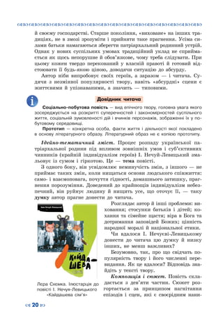 ™˜™˜™˜™˜™˜™˜™˜™˜™˜™˜™˜™˜™˜™˜™˜™˜
– 20 —
й своєму господарстві. Старше покоління, «виховане» на інших тра-
диціях, не в змозі зрозуміти і прийняти таке прагнення. Усіма си-
лами батьки намагаються зберегти патріархальний родинний устрій.
Однак у нових суспільних умовах традиційний уклад не сприйма-
ється як щось непорушне й обов’язкове, чому треба слідувати. При
цьому кожен твердо переконаний у власній правоті й готовий від-
стоювати її будь-якою ціною, доводячи ситуацію до абсурду.
Автор ніби випробовує своїх героїв, а заразом  — і читача. Су-
дячи з незмінної популярності твору, навіть «абсурдні» сцени є
життєвими й упізнаваними, а значить — типовими.
Довідник читача
Соціально-побутова повість — вид епічного твору, головна увага якого
зосереджується на розкритті суперечностей і закономірностей суспільного
життя, соціальній зумовленості дій і вчинків персонажів, зображенні їх у по-
бутовому середовищі.
Прототип  — конкретна особа, факти життя і діяльності якої покладено
в основу літературного образу. Літературний образ не є копією прототипу.
Ідейно-тематичний зміст. Процес розпаду української па-
тріархальної родини під впливом зовнішніх умов і суб’єктивних
чинників (крайній індивідуалізм героїв) І. Нечуй-Левицький зма-
льовує із сумом і гіркотою. Це  — тема повісті.
З одного боку, він усвідомлює неминучість змін, з іншого — не
приймає таких змін, коли нищаться основи людського співжиття:
само- і взаємоповага, почуття гідності, домашнього затишку, праг-
нення порозуміння. Доведений до крайнощів індивідуалізм небез-
печний, він руйнує людину й нищить усе, що оточує її,  — таку
думку автор прагне донести до читача.
Розглядає автор й інші проблеми: ви-
ховання; стосунки батьків і дітей; ко-
хання та сімейне щастя; віра в Бога та
дотримання заповідей Божих; цінність
народної моралі й національної етики.
Чи вдалося І. Нечуєві-Левицькому
донести до читача цю думку й низку
інших, не менш важливих?
Безумовно, так, про що свідчать по-
пулярність твору і його численні пере-
видання. Як це вдалося? Відповідь зна-
йдіть у тексті твору.
Композиція і сюжет. Повість скла-
дається з дев’яти частин. Сюжет роз-
гортається за принципом нагнітання
епізодів і сцен, які є своєрідним нани-
Лєра Схємка. Ілюстарція до
повісті І. Нечуя-Левицького
«Кайдашева сім’я»
 
