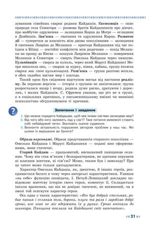 ™˜™˜™˜™˜™˜™˜™˜™˜™˜™˜™˜™˜™˜™˜™˜™˜
– 21 —
зуванням сімейних сварок родини Кайдашів. Експозиція  — опис
природи села Семигори  — розмова братів Кайдашенків про дівчат,
про майбутнє одруження — залицяння Карпа до Мотрі — оглядини
в Довбишів. Зав’язка  — сватання та одруження Карпа. Розвиток
дії — суперечки за власність між двома поколіннями — залицяння
й сватання Лавріна до Мелашки — пригоди Кайдашихи під час по-
їздки в Біївці — постійні конфлікти між родичами — похід Мелаш-
ки на прощу до Києва — пошуки Лавріном Мелашки — повернення
Мелашки в Семигори  — смерть Омелька Кайдаша через пияцтво.
Кульмінація — сварка за кухоль, через який Марусі Кайдашисі Мо-
тря виколола око, — сварки за курку, півня, кабана, грушу (кожна
сварка має свою кульмінацію). Розв’язка  — груша раптово всохла,
в обох садибах настав мир і злагода.
Такий крок був свідомим відступом митця від настанов реаліз-
му. За першою версією — історія з грушею не закінчилася: груша
розросталася вшир і вгору, родила дуже рясно, дратуючи і дорос-
лих, і малих Кайдашів. С. Єфремов уважав, що річ не в груші,
а в соціальних причинах, у письменницькому вмінні чи невмінні
психологічно обґрунтовувати ті причини.
Запитання і завдання
1.	Що можна порадити Кайдашам, щоб між їхніми сім’ями запанував мир?
2.	Від чого або кого залежить лад у сім’ї? Таке питання мимоволі ставить
собі небайдужий читач. Висловіть оцінне судження.
3.	Визначте актуальність порушених автором проблем у наш час. Які
шляхи їх вирішення ви бачите?
Образи-персонажі. Образи представників старшого покоління —
Омелька Кайдаша і Марусі Кайдашихи  — подані вже сформова-
ними, вони статичні.
Старий Кайдаш  — працьовитий, виснажений панщиною селя-
нин. Чому він став м’яким і безхарактерним, не здатним керувати
ні власним життям, ні сім’єю? Може, таким був і замолоду? Про
це читач може тільки здогадуватися.
Характер Омелька Кайдаша, як, зрештою, й інших героїв, роз-
кривається багато в чому через авторські характеристики. Узявши
«на себе» функцію оповідача, І. Нечуй-Левицький докладно по-
відомляє життєву історію свого героя, коментує її. Складається
інколи враження, що він не довіряє читачеві, не впевнений, чи в
змозі той осягнути характер героя.
Ось одна з таких характеристик: «Він був добрий стельмах, ро-
бив панам і селянам вози, борони, плуги та рала і заробляв добрі
гроші, але ніяк не міг вдержати їх у руках. Гроші втікали до
шинкаря. Панщина поклала на Кайдашеві свій напечаток».
 