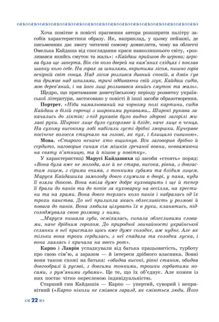 ™˜™˜™˜™˜™˜™˜™˜™˜™˜™˜™˜™˜™˜™˜™˜™˜
– 22 —
Хоча помітне в повісті прагнення автора розширити палітру за-
собів характеристики образу. Як, наприклад, у цьому пейзажі, де
письменник дає змогу читачеві самому домислити, чому на обличчі
Омелька Кайдаша від споглядання краси навколишнього світу, «роз-
ливався якийсь смуток та жаль»: «Кайдаш прийшов до церкви; церк-
ва була ще заперта. Він сів коло дверей на кам’яних східцях і поклав
шапку коло себе. На горах за шпилями, вкритими лісом, пишно горів
вечірній світ сонця. Над лісом розлився дивний спокій, а дзвін ґув
та дрижав над шпилями, тричі одбиваючи свій згук. Кайдаш сидів,
мов дерев’яний, і на його лиці розливався якийсь смуток та жаль».
Щедро, що притаманне донечуївському періоду розвитку україн-
ської літератури, застосовано у повісті й інші засоби образотворення.
Портрет. «Ніби намальований на чорному полі картини, сидів
Кайдаш в білій сорочці з широкими рукавами... Широкі рукава за-
качались до ліктів; з-під рукавів було видно здорові загорілі жи-
лаві руки. Широке лице було сухорляве й бліде, наче лице в ченця.
На сухому високому лобі набігали густі дрібні зморшки. Кучеряве
посічене волосся стирчало на голові, як пух, і блищало сивиною».
Мова. «Старого неначе хто вщипнув. Він заговорив дрібно й
сердито, наговорив синам сім мішків гречаної вовни, невважаючи
на святу п’ятницю, та й пішов у повітку».
У характеристиці Марусі Кайдашихи ці засоби «стоять» поряд:
«Вона була вже не молода, але й не стара, висока, рівна, з довгас-
тим лицем, з сірими очима, з тонкими губами та блідим лицем.
Маруся Кайдашиха замолоду довго служила в дворі, у пана, куди
її взяли дівкою. Вона вміла дуже добре куховарить і ще й тепер
її брали до панів та до попів за куховарку на весілля, на хрести-
ни та на храми. Вона довго терлась коло панів і набралась од їх
трохи панства. До неї прилипла якась облесливість у розмові й
повага до панів. Вона любила цілувать їх в руки, кланятись, під-
солоджувала свою розмову з ними.
…Маруся пишала губи, осміхалась, сипала облесливими слова-
ми, наче дрібним горохом. До природної звичайності української
селянки в неї пристало щось вже дуже солодке, аж нудне. Але як
тільки вона трохи сердилась, з неї спадала та солодка луска, і
вона лаялась і кричала на ввесь рот».
Карпо і Лаврін успадкували від батька працьовитість, турботу
про свою сім’ю, а заразом — й інтереси дрібного власника. Зовні
вони також схожі на батька: «обидва високі, рівні станом, обидва
довгообразі й русяві, з довгими тонкими, трошки горбатими но-
сами, з рум’яними губами». Це те, що їх об’єднує. Але кожен із
них постає чітко окресленою індивідуальністю.
Старший син Кайдашів  — Карпо — упертий, суворий і непри-
вітний («Карпо ніколи не сміявся гаразд, як сміються люди. Його
 