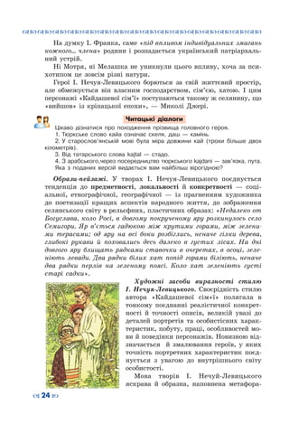 ™˜™˜™˜™˜™˜™˜™˜™˜™˜™˜™˜™˜™˜™˜™˜™˜
– 24 —
На думку І. Франка, саме «під впливом індивідуальних змагань
кожного… члена» родини і розпадається український патріархаль-
ний устрій.
Ні Мотря, ні Мелашка не уникнули цього впливу, хоча за пси-
хотипом це зовсім різні натури.
Герої І. Нечуя-Левицького борються за свій життєвий простір,
але обмежується він власним господарством, сім’єю, хатою. І цим
персонажі «Кайдашевої сім’ї» поступаються такому ж селянину, що
«вийшов» із кріпацької епохи»,  — Миколі Джері.
Читацькі діалоги
Цікаво дізнатися про походження прізвища головного героя.
1.	Тюркське слово кайа означає скеля, даш  — камінь.
2.	У старослов’янській мові була міра довжини кай (трохи більше двох
кілометрів).
3.	Від татарського слова kajtal  — стадо.
4.	З арабського,через посередництво тюркського kajdani — зав’язка, пута.
Яка з поданих версій видається вам найбільш вірогідною?
Образи-пейзажі. У  творах І. Нечуя-Левицького поєднується
тенденція до предметності, локальності й конкретності  — соці-
альної, етнографічної, географічної — із прагненням художника
до поетизації кращих аспектів народного життя, до зображення
селянського світу в рельєфних, пластичних образах: «Недалеко от
Богуслава, коло Росі, в довгому покрученому яру розкинулось село
Семигори. Яр в’ється гадюкою між крутими горами, між зелени-
ми терасами; од яру на всі боки розбіглись, неначе гілки дерева,
глибокі рукави й поховались десь далеко в густих лісах. На  дні
довгого яру блищать рядками ставочки в очеретах, в осоці, зеле-
ніють левади. Два рядки білих хат попід горами біліють, неначе
два рядки перлів на зеленому поясі. Коло хат зеленіють густі
старі садки».
Художні засоби виразності стилю
І.  Нечуя-Левицького. Своєрідність стилю
автора «Кайдашевої сім»ї» полягала в
тонкому поєднанні реалістичної конкрет-
ності й точності описів, великій увазі до
деталей портретів та особистісних харак-
теристик, побуту, праці, особливостей мо-
ви й поведінки персонажів. Новизною від-
значається й змалювання героїв, у яких
точність портретних характеристик поєд-
нується з увагою до внутрішнього світу
особистості.
Мова творів І. Нечуй-Левицького
яскрава й образна, наповнена метафора-
 