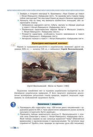 ™˜™˜™˜™˜™˜™˜™˜™˜™˜™˜™˜™˜™˜™˜™˜™˜
– 26 —
7.	Знайдіть в Інтернеті ілюстрації А. Базилевича і Лєри Схємки до повісті
І. Нечуя-Левицького «Кайдашева сім’я». Чи однакову мету ставили перед
собою ілюстратори? Чиї ілюстрації ближчі до вашого бачення персонажів?
8.	Напишіть твір на тему, яку вважаєте особистісно значущою, або за-
пропонуйте власну:
ŠŠ Зображення народного життя, побуту, звичаїв та обрядів українців
у повісті І.Нечуя-Левицького «Кайдашева сім`я».
ŠŠ Порівняльна характеристика образів Мотрі й Мелашки (повість
І.  Нечуя-Левицького «Кайдашева сім»я»).
ŠŠ Розмаїття характерів, особливість їхнього змалювання в повісті
І.Нечуя-Левицького «Кайдашева сім`я».
ŠŠ Авторська позиція в повісті І. Нечуя-Левицького «Кайдашева сім`я».
Культурно-мистецький контекст
Одним із художників-реалістів в українському живописі другої по-
ловини ХІХ  ст.  — початку ХХ ст. є пейзажист Сергій Васильківський.
Художник ознайомив світ із чудовим українським колоритом та не-
ймовірною українською природою. У  його творчості переважає реаліс-
тичне відтворення унікальних станів природи, щирості людських пере-
живань та особливостей щоденного буття.
Запитання і завдання
1.	Підтвердьте або спростуйте тезу: «Об’єктом уваги письменників і ху-
дожників-реалістів ХІX ст. було реалістичне зображення різних аспектів
культурно-історичного буття українців».
2.	Порівняйте пейзаж живописного полотна С. Васильківського з опи-
сом села Семигори у повісті І. Нечуя-Левицького «Кайдашева сім’я».
Який пейзаж справив на вас сильніше враження? Чому? Обміняйтеся
враженнями з однокласниками й однокласницями. Чи суголосні ваші
сприйняття? Зробіть опис природи за картиною (усно або письмово).
Сергій Васильківський. «Весна на Україні» (1883)
 