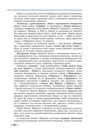 ™˜™˜™˜™˜™˜™˜™˜™˜™˜™˜™˜™˜™˜™˜™˜™˜
– 30 —
Зміни в суспільному житті потребували художнього осмислення,
що зумовило активний розвиток прози, адже лише в широкому
епічному творі автор отримував змогу з належною повнотою від-
творити навколишню дійсність.
Тематика, проблематика, ідейне спрямування творчості.
Перші твори (вірш «Україні» та оповідання «Лихий попутав»),
підписані прибраним ім’ям Опанас Мирний, з’явилися у львівсько-
му журналі «Правда» в 1872 р. Одним із поштовхів до творчості
був приклад старшого брата Івана, який віршував, збирав зразки
фольклору й заохочував до цього Панаса. А  ще — любов до рідно-
го краю, яка, за словами самого автора, «оповила… душу чарівними
снами і підбурювала думки до роботи».
Успіх надихнув на подальшу працю — над драмою «Лимерів-
на», переспівом українською мовою «Слова про похід Ігорів…».
Один за одним з’являються нові твори: понад тридцять художніх
полотен за 47 років творчої діяльності.
Наскрізною темою творчості митця є змалювання життя до- і
післяреформеного села, ліквідація залишків кріпацтва, шляхи ка-
піталістичного розвитку в умовах самодержавно-поміщицької Ро-
сії, народницький рух, засудження жорстокості й свавілля пред-
ставників панівного класу, проблема «пропащої сили».
Своєрідні «підтеми»: тема розбійництва («Хіба ревуть воли,
як ясла повні?»), історія збезчещеної дівчини-наймички («Ли-
хий попутав», «Повія»), бідування селянської родини, возве-
личення материнства й чистоти дитячої любові («Морозенко»),
викриття сутності лібералізму («Пригода з «Кобзарем»), «де-
мократизму» виборів до ІІ Державної думи («Дурниця»), ви-
сміювання кар’єризму («Лови»), роздуми про соціальну прав-
ду і несправедливість («Казка про Правду і Кривду»), мрії
про майбутнє суспільство («Сон»), оспівування краси природи
і протиставлення їй суспільної несправедливості («Серед степів»).
У творчості Панаса Мирного з’являються різні соціальні ти-
пи: селяни, міщани, поміщики, крамарі, чиновники різних рангів,
дворяни, представники інтелігенції. Однак це вже не стереотип-
ні герої. Це люди зі своїми переживаннями, своїм ставленням до
подій, своїми поглядами, особистості, які можуть змінюватися, а
то й ламатися під тиском обставин або, навпаки, ставати більш
твердими, загартовуючись в екстремальних умовах.
Герой Панаса Мирного «виходить за межі родинного життя»,
починає мислити ширшими категоріями, дбати про «загальне до-
бро», хоча часто не здатний піднятися до реального протесту проти
існуючого ладу.
З творчістю Панаса Мирного пов’язане жанрове збагачення
української літератури: психологічні оповідання, новела; соціально-
 