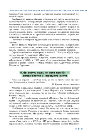 ™˜™˜™˜™˜™˜™˜™˜™˜™˜™˜™˜™˜™˜™˜™˜™˜
– 31 —
психологічна повість і роман; сатирична казка; злободенний ху-
дожній нарис.
Особливості стилю Панаса Мирного: епічність мислення; ен-
циклопедичність, панорамність зображених картин; осмислення і
змалювання життя в історичних, соціальних, побутових аспектах;
глибокий психологізм, відтворення життєвого шляху людини як
сукупності соціальних умов і психологічних чинників; багатопла-
новість романів, густа «заселеність» людьми; поєднання розповіді
з оповіддю; звернення до прийомів спогадів, сновидінь, марень для
зміщення часових площин.
Основним критерієм художності письменник вважав життєву
правду.
Твори Панаса Мирного перекладені російською, білоруською,
естонською, латиською, литовською, молдовською, азербайджан-
ською, чеською, словацькою, болгарською та іншими мовами.
Образ письменника відтворено в повісті І. Пільгука «Дуби шум-
лять», романі Р.  Іванченко «Клятва».
Єдиною драмою Панаса Мирного, поставленою на сцені, була
«Лимерівна» (1892). У  1955 році п’єсу екранізовано. Був екрані-
зований і роман «Повія» (1961); головну роль (Христина) зіграла
Людмила Гурченко.
«Хіба ревуть воли, як ясла повні?» —
роман-епопея з народного життя
Роман цей справді — народний твір... це вже не просто пісня про наше
гірке безталання, а велична симфонія.
М. Наєнко, літературознавець
Історія написання роману. Поштовхом до написання роману
стала почута під час подорожі Панаса Мирного від Полтави до Га-
дяча розповідь про «відомого чи не на всю губернію розбишаку»
Василя Гнидку.
1874 року у львівському журналі «Правда» був опублікований
нарис «Подоріжжя од Полтави до Гадяча». «Як такий мирний
пахарський побит з його поетичним почуттям, з людяністю ви-
кинув з себе такого злющого зарізяку?», - запитував автор.
Найбільше ж дивувало Панаса Мирного те, що люди не засу-
джували вчинків Гнидки, а навпаки, співчували йому, називали
нещасним чоловіком. На  думку автора, «Гнидка — безталанна
дитина свого віку».
Робота над романом «Хіба ревуть воли, як ясла повні?» тривала
понад п’ять років — з 1872 до 1877 року. Задум твору, його ідейна
спрямованість, основна частина тексту належать Панасу Мирному.
 