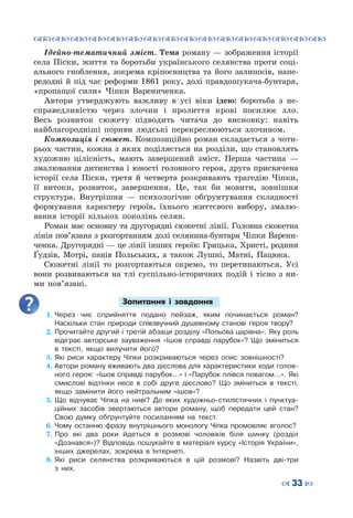 ™˜™˜™˜™˜™˜™˜™˜™˜™˜™˜™˜™˜™˜™˜™˜™˜
– 33 —
Ідейно-тематичний зміст. Тема роману — зображення історії
села Піски, життя та боротьби українського селянства проти соці-
ального гноблення, зокрема кріпосництва та його залишків, напе-
редодні й під час реформи 1861 року, долі правдошукача-бунтаря,
«пропащої сили» Чіпки Варениченка.
Автори утверджують важливу в усі  віки ідею: боротьба з не-
справедливістю через злочин і пролиття крові посилює зло.
Весь розвиток сюжету пiдводить читача до висновку: навіть
найблагороднiшi пориви людські перекреслюються злочином.
Композиція і сюжет. Композиційно роман складається з чоти-
рьох частин, кожна з яких поділяється на розділи, що становлять
художню цілісність, мають завершений зміст. Перша частина —
змалювання дитинства і юності головного героя, друга присвячена
історії села Піски, третя й четверта розкривають трагедію Чіпки,
її витоки, розвиток, завершення. Це, так би мовити, зовнішня
структура. Внутрішня — психологічне обґрунтування складності
формування характеру героїв, їхнього життєвого вибору, змалю-
вання історії кількох поколінь селян.
Роман має основну та другорядні сюжетні лінії. Головна сюжетна
лінія пов’язана з розгортанням долі селянина-бунтаря Чіпки Варени-
ченка. Другорядні — це лінії інших героїв: Грицька, Христі, родини
Ґудзів, Мотрі, панів Польських, а також Лушні, Матні, Пацюка.
Сюжетні лінії то розгортаються окремо, то перетинаються. Усі
вони розвиваються на тлі суспільно-історичних подій і тісно з ни-
ми пов’язані.
Запитання і завдання
1.	Через чиє сприйняття подано пейзаж, яким починається роман?
Наскільки стан природи співзвучний душевному станові героя твору?
2.	Прочитайте другий і третій абзаци розділу «Польова царівна». Яку роль
відіграє авторське зауваження «Ішов справді парубок»? Що зміниться
в тексті, якщо вилучити його?
3.	Які риси характеру Чіпки розкриваються через опис зовнішності?
4.	Автори роману вживають два дієслова для характеристики ходи голов-
ного героя: «Ішов справді парубок…» і «Парубок плівся повагом…». Які
смислові відтінки несе в собі друге дієслово? Що зміниться в тексті,
якщо замінити його нейтральним «ішов»?
5.	Що відчуває Чіпка на ниві? До яких художньо-стилістичних і пунктуа-
ційних засобів звертаються автори роману, щоб передати цей стан?
Свою думку обґрунтуйте посиланням на текст.
6.	Чому останню фразу внутрішнього монологу Чіпка промовляє вголос?
7.	Про які два роки йдеться в розмові чоловіків біля шинку (розділ
«Дознався»)? Відповідь пошукайте в матеріалі курсу «Історія України»,
інших джерелах, зокрема в Інтернеті.
8.	Які риси селянства розкриваються в цій розмові? Назвіть дві-три
з них.
 