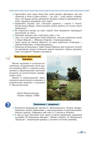 ™˜™˜™˜™˜™˜™˜™˜™˜™˜™˜™˜™˜™˜™˜™˜™˜
– 37 —
3.	Прочитайте опис праці Чіпки біля землі (розділ «Дознався» від слів
«Закипіла в Чіпки в руках робота…» до слів «…отакі скирти понавер-
тав!»). Як будова речень допомагає авторам створити відповідний на-
стрій, передати емоційний стан героя?
4.	Порівняйте портрет Галі («Польова царівна») і героїні Г. Квітки-
Основ’яненка Марусі. Який висновок можна зробити на основі такого
порівняння?
5.	Як ставляться автори до своїх героїв? Свої міркування підтвердьте
посиланням на текст.
6.	Письмово доведіть або спростуйте одну з тез:
«…Тим, хто є для української поезії Шевченко, тим для української прози
є Панас Мирний…» (Мікулаш Неврлий, літературознавець);
«…Такої прози до Панаса Мирного не мала українська література…»
(Леонід Новиченко, літературознавець).
7.	Наскільки актуальними є твори Панаса Мирного для сучасного читача?
Чи допомагає знання історичних реалій минулого глибше зрозуміти
події сьогодення? Наведіть аргументи.
Культурно-мистецький
контекст
Вагомі зрушення в суспільно-по-
літичному, економічному житті дру-
гої половини ХІХ ст. сприяли утвер-
дженню в образотворчому мистецтві
тенденції до реалістичного відобра-
ження світу.
Одним із найяскравіших пред-
ставників реалістичного напрямку в
українському живописі є художник
С. Васильківський.
Запитання і завдання
1.	Розгляньте репродукцію картини С. Васильківського «Козача левада».
Поділіться своїми враженнями з однокласниками й однокласницями.
Опишіть картину. Порівняйте свій опис із її описом в Інтернеті.
2.	У парі чи групі підготуйте опис однієї із картин українських художників
(на вибір): М. Пимоненка «Вечоріє», «Жнива в Україні», В. Орловського
«Затишшя», «Український краєвид» у контексті естетики реалізму.
Сергій Васильківський.
«Козача левада» (1893)
 