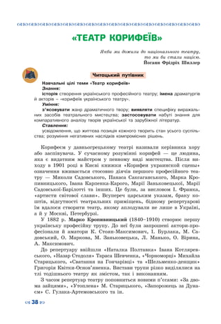 ™˜™˜™˜™˜™˜™˜™˜™˜™˜™˜™˜™˜™˜™˜™˜™˜
– 38 —
«ТЕАТР КОРИФЕЇВ»
Якби ми дожили до національного театру,
то ми би стали нацією.
Йоганн Фрідріх Шиллер
Читацький путівник
Навчальні цілі теми «Театр корифеїв»
Знання:
історія створення українського професійного театру; імена драматургів
й акторів – «корифеїв українського театру».
Уміння:
з’ясовувати жанр драматичного твору; виявляти специфіку виражаль­
них засобів театрального мистецтва; застосовувати набуті знання для
компаративного аналізу творів укра­їнської та зарубіжної літератур.
Ставлення:
усвідомлення, що життєва позиція кожного творить стан усього суспіль­
ства; розуміння негативних наслідків компромісних рішень.
Корифеєм у давньогрецькому театрі називали керівника хору
або заспівувача. У сучасному розумінні корифей — це людина,
яка є видатним майстром у певному виді мистецтва. Після ви-
ходу в 1901 році в Києві книжки «Корифеи украинской сцены»
означення вживається стосовно діячів першого професійного теа-
тру — Миколи Садовського, Панаса Саксаганського, Марка Кро-
пивницького, Івана Карпенка-Карого, Марії Заньковецької, Марії
Садовської-Барілотті та інших. Це були, за висловом І. Франка,
«артисти світової слави». Всупереч царським указам, браку ко-
штів, відсутності театральних приміщень, бідному репертуарові
їм вдалося створити театр, якому аплодували не лише в Україні,
а й у Москві, Петербурзі.
У 1882  р. Марко Кропивницький (1840–1910) створює першу
українську професійну трупу. До неї були запрошені актори-про-
фесіонали й аматори К. Стоян-Максимович, І. Бурлака, М. Са-
довський, О.  Маркова, М. Заньковецька, Л. Манько, О. Вірина,
А.  Максимович.
До репертуару ввійшли «Наталка Полтавка» Івана Котлярев-
ського, «Назар Стодоля» Тараса Шевченка, «Чорноморці» Михайла
Старицького, «Сватання на Гончарівці» та «Шельменко-денщик»
Григорія Квітки-Основ’яненка. Вистави трупи різко виділялися на
тлі тодішнього театру як змістом, так і виконанням.
З часом репертуар театру поповниться новими п’єсами: «За дво-
ма зайцями», «Утоплена» М.  Старицького, «Запорожець за Дуна-
єм» С.  Гулака-Артемовського та ін.
 