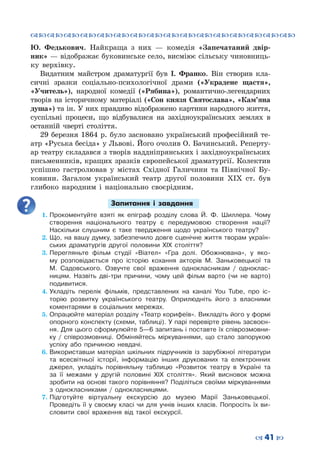 ™˜™˜™˜™˜™˜™˜™˜™˜™˜™˜™˜™˜™˜™˜™˜™˜
– 41 —
Ю.  Федькович. Найкраща з них — комедія «Запечатаний двір-
ник» — відображає буковинське село, висміює сільську чиновниць-
ку верхівку.
Видатним майстром драматургії був І. Франко. Він створив кла-
сичні зразки соціально-психологічної драми («Украдене щастя»,
«Учитель»), народної комедії («Рябина»), романтично-легендарних
творів на історичному матеріалі («Сон князя Святослава», «Кам’яна
душа») та ін. У них правдиво відображено картини народного життя,
суспільні процеси, що відбувалися на західноукраїнських землях в
останній чверті століття.
29 березня 1864 р. було засновано український професійний те-
атр «Руська бесіда» у Львові. Його очолив О. Бачинський. Реперту-
ар театру складався з творів наддніпрянських і західноукраїнських
письменників, кращих зразків європейської драматургії. Колектив
успішно гастролював у містах Східної Галичини та Північної Бу-
ковини. Загалом український театр другої половини ХІХ ст. був
глибоко народним і національно своєрідним.
Запитання і завдання
1.	Прокоментуйте взяті як епіграф розділу слова Й. Ф. Шиллера. Чому
створення національного театру є передумовою створення нації?
Наскільки слушним є таке твердження щодо українського театру?
2.	Що, на вашу думку, забезпечило довге сценічне життя творам україн-
ських драматургів другої половини ХІХ століття?
3.	Перегляньте фільм студії «Віател» «Гра долі. Обожнювана», у яко-
му розповідається про історію кохання акторів М. Заньковецької та
М.  Садовського. Озвучте свої враження однокласникам / одноклас-
ницям. Назвіть дві-три причини, чому цей фільм варто (чи не варто)
подивитися.
4.	Укладіть перелік фільмів, представлених на каналі You Tube, про іс-
торію розвитку українського театру. Оприлюдніть його з власними
коментарями в соціальних мережах.
5.	Опрацюйте матеріал розділу «Театр корифеїв». Викладіть його у формі
опорного конспекту (схеми, таблиці). У парі перевірте рівень засвоєн-
ня. Для цього сформулюйте 5—6 запитань і поставте їх співрозмовни-
ку / співрозмовниці. Обміняйтесь міркуваннями, що стало запорукою
успіху або причиною невдачі.
6.	Використавши матеріал шкільних підручників із зарубіжної літератури
та всесвітньої історії, інформацію інших друкованих та електронних
джерел, укладіть порівняльну таблицю «Розвиток театру в Україні та
за її межами у другій половині ХІХ століття». Який висновок можна
зробити на основі такого порівняння? Поділіться своїми міркуваннями
з однокласниками / однокласницями.
7.	Підготуйте віртуальну екскурсію до музею Марії Заньковецької.
Проведіть її у своєму класі чи для учнів інших класів. Попросіть їх ви-
словити свої враження від такої екскурсії.
 