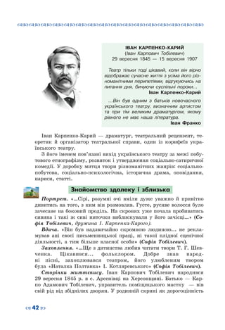 ™˜™˜™˜™˜™˜™˜™˜™˜™˜™˜™˜™˜™˜™˜™˜™˜
– 42 —
ІВАН КАРПЕНКО-КАРИЙ
(Іван Карпович Тобілевич)
29 вересня 1845 — 15 вересня 1907
Театр тільки тоді цікавий, коли він вірно
відображає сучасне життя з усіма його різ-
номанітними перипетіями, відгукуючись на
питання дня, бичуючи суспільні пороки…
Іван Карпенко-Карий
…Він був одним з батьків новочасного
українського театру, визначним артистом
та при тім великим драматургом, якому
рівного не має наша література.
Іван Франко
Іван Карпенко-Карий  — драматург, театральний рецензент, те-
оретик й організатор театральної справи, один із корифеїв укра-
їнського театру.
З його іменем пов’язані вихід українського театру за межі побу-
тового етнографізму, розвиток і утвердження соціально-сатиричної
комедії. У  доробку митця твори різноманітних жанрів: соціально-
побутова, соціально-психологічна, історична драма, оповідання,
нариси, статті.
Знайомство здалеку і зблизька
Портрет. «…Сірі, розумні очі вміли дуже уважно й привітно
дивитись на того, з ким він розмовляв. Густе, русяве волосся було
зачесане на боковий проділь. На  скронях уже почала пробиватись
сивина і такі ж сиві ниточки виблискували у його зачісці…» (Со-
фія Тобілевич, дружина І.  Карпенка-Карого).
Вдача. «Він був надзвичайно скромною людиною... не рекла-
мував ані своєї письменницької праці, ні такої плідної сценічної
діяльності, а тим більше власної особи» (Софія Тобілевич).
Захоплення. «…Ще з дитинства любив читати твори Т. Г. Шев-
ченка. Цікавився... фольклором. Добре знав народ-
ні пісні, захоплювався театром, його улюбленим твором
була «Наталка Полтавка» І. Котляревського» (Софія Тобілевич).
Сторінки життєпису. Іван Карпович Тобілевич народився
29 вересня 1845 р. в с.  Арсенівці на Херсонщині. Батько — Кар-
по Адамович Тобілевич, управитель поміщицького маєтку   — вів
свій рід від збіднілих дворян. У родинній скрині як дорогоцінність
 