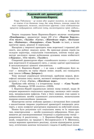 ™˜™˜™˜™˜™˜™˜™˜™˜™˜™˜™˜™˜™˜™˜™˜™˜
– 45 —
Художній світ драматургії
І. Карпенка-Карого
Твори Тобілевича – це немов одне широке полотно, на якому мало
не кожна п’єса доповнює іншу, дає нову деталь, показує новий бік
того страшного, темного, зоологічного царства з його невблаганним
процесом видушування людського поту, висмоктування крові людини…
С. Єфремов
Творча спадщина Івана Карпенка-Карого включає оповідання
«Новобранець»; драматичні твори (18 п’єс: «Мартин Боруля»,
«Сто тисяч», «Хазяїн» «Суєта», «Житейське море», «Безталан-
на», «Наймичка», «Бондарівна», «Сава Чалий» та інші, а також
критичні праці, рецензії й переклади.
Наскрізно у творчості проходить тема жорстокої і страшної дій-
сності, яка руйнує людську душу. На прикладі різних героїв (за
складом характеру, соціальним становищем, освітою тощо) дра-
матург досліджує процес руйнування духовних основ особистості
(«Бурлака», «Сто тисяч», «Хазяїн»).
Створений драматургом образ «хазяйського колеса» є уособлен-
ням жорстокості й нещадності світу, у якому одвічні християнські
й загальнолюдські цінності нівелюються.
Однак І. Карпенко-Карий  — і це одна з найбільших його за-
слуг  — виводить на сцену образи нових людей, які сповідують
нові ідеали («Понад Дніпром»).
Тему молодої української інтелігенції, проблеми моралі, філо-
софські питання сенсу життя, вагомості непересічного таланту по-
рушено у п’єсах «Суєта», «Житейське море».
Пробував себе митець і в історичному жанрі  — «Сава Чалий»
(1899), «Паливода ХVIII століття» (1910).
І.  Карпенко-Карий кардинально змінює жанр комедії, надає їй
яскраво вираженого соціального характеру, наснажує зміст нищів-
ним, викривальним пафосом. Сміх у його комедіях став одним із
найважливіших засобів художнього узагальнення, визначальним
жанрово-композиційним чинником.
Новаторство постає особливо зримим у зіставленні його комедій
з аналогічними творами української драматургії попередніх деся-
тиріч, у яких конфлікт розгортався переважно на побутовій основі.
Новим було розуміння суті соціальних явищ та їх першопри-
чин, новаторськими — засоби художнього зображення. Отже, роз-
виваючи дві взаємодоповнювані тенденції в українському театрі —
романтичну й реалістичну,  — І.  Карпенко-Карий створив театр,
який, спираючись на традиції І.  Котляревського й Т.  Шевченка,
сягнув вершини критичного реалізму, цілком відповідаючи духові
часу, естетичним запитам тогочасного глядача й майбутньої епохи.
 