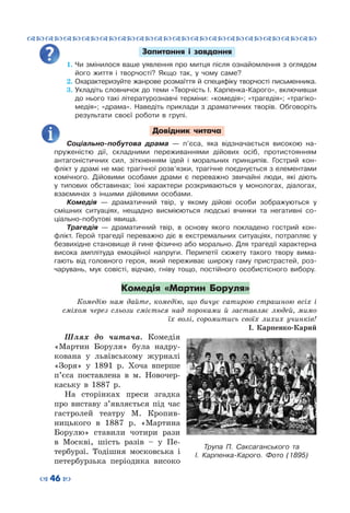 ™˜™˜™˜™˜™˜™˜™˜™˜™˜™˜™˜™˜™˜™˜™˜™˜
– 46 —
Запитання і завдання
1.	Чи змінилося ваше уявлення про митця після ознайомлення з оглядом
його життя і творчості? Якщо так, у чому саме?
2.	Охарактеризуйте жанрове розмаїття й специфіку творчості письменника.
3.	Укладіть словничок до теми «Творчість І. Карпенка-Карого», включивши
до нього такі літературознавчі терміни: «комедія»; «трагедія»; «трагіко-
медія»; «драма». Наведіть приклади з драматичних творів. Обговоріть
результати своєї роботи в групі.
Довідник читача
Соціально-побутова драма  — п’єса, яка відзначається високою на-
пруженістю дії, складними переживаннями дійових осіб, протистоянням
антагоністичних сил, зіткненням ідей і моральних принципів. Гострий кон-
флікт у драмі не має трагічної розв’язки, трагічне поєднується з елементами
комічного. Дійовими особами драми є переважно звичайні люди, які діють
у типових обставинах; їхні характери розкриваються у монологах, діалогах,
взаєминах з іншими дійовими особами.
Комедія  — драматичний твір, у якому дійові особи зображуються у
смішних ситуаціях, нещадно висміюються людські вчинки та негативні со-
ціально-побутові явища.
Трагедія  — драматичний твір, в основу якого покладено гострий кон-
флікт. Герой трагедії переважно діє в екстремальних ситуаціях, потрапляє у
безвихідне становище й гине фізично або морально. Для трагедії характерна
висока амплітуда емоційної напруги. Перипетії сюжету такого твору вима-
гають від головного героя, який переживає широку гаму пристрастей, роз-
чарувань, мук совісті, відчаю, гніву тощо, постійного особистісного вибору.
Комедія «Мартин Боруля»
Комедію нам дайте, комедію, що бичує сатирою страшною всіх і
сміхом через сльози сміється над  пороками й заставляє людей, мимо
їх волі, соромитись своїх лихих учинків!
І. Карпенко-Карий
Шлях до читача. Комедія
«Мартин Боруля» була надру-
кована у львівському журналі
«Зоря» у 1891 р. Хоча вперше
п’єса поставлена в м.  Новочер-
каську в 1887 р.
На сторінках преси згадка
про виставу з’являється під час
гастролей театру М.  Кропив-
ницького в 1887  р. «Мартина
Борулю» ставили чотири рази
в Москві, шість разів – у Пе-
тербурзі. Тодішня московська і
петербурзька періодика високо
Трупа П.  Саксаганського та
І.  Карпенка-Карого. Фото (1895)
 
