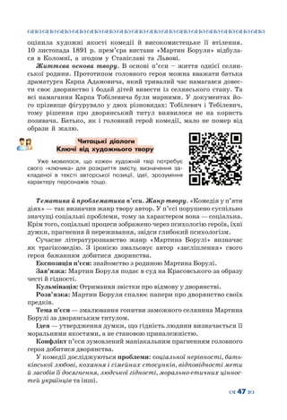 ™˜™˜™˜™˜™˜™˜™˜™˜™˜™˜™˜™˜™˜™˜™˜™˜
– 47 —
оцінила художні якості комедії й високомистецьке її втілення.
10  листопада 1891  р. прем’єра вистави «Мартин Боруля» відбула-
ся в Коломиї, а згодом у Станіславі та Львові.
Життєва основа твору. В основі п’єси – життя однієї селян-
ської родини. Прототипом головного героя можна вважати батька
драматурга Карпа Адамовича, який тривалий час намагався довес-
ти своє дворянство і бодай дітей вивести із селянського стану. Та
всі намагання Карпа Тобілевича були марними. У документах йо-
го прізвище фігурувало у двох різновидах: Тобілевич і Тебілевич,
тому рішення про дворянський титул виявилося не на користь
позивача. Батько, як і головний герой комедії, мало не помер від
образи й жалю.
Читацькі діалоги
Ключі від художнього твору
Уже мовилося, що кожен художній твір потребує
свого «ключика» для розкриття змісту, визначення за-
кладеної в  тексті авторської позиції, ідеї, зрозуміння
характеру персонажів тощо.
Тематика й проблематика п’єси. Жанр твору. «Комедія у п’яти
діях» — так визначив жанр твору автор. У п’єсі порушено суспільно
значущі соціальні проблеми, тому за характером вона — соціальна.
Крім того, соціальні процеси зображено через психологію героїв, їхні
думки, прагнення й переживання, звідси глибокий психологізм.
Сучасне літературознавство жанр «Мартина Борулі» визначає
як трагікомедію. З іронією змальовує автор «засліплення» свого
героя бажанням добитися дворянства.
Експозиція п’єси: знайомство з родиною Мартина Борулі.
Зав’язка: Мартин Боруля подає в суд на Красовського за образу
честі й гідності.
Кульмінація: Отримання звістки про відмову у дворянстві.
Розв’язка: Мартин Боруля спалює папери про дворянство своїх
предків.
Тема п’єси — змалювання гонитви заможного селянина Мартина
Борулі за дворянським титулом.
Ідея — утвердження думки, що гідність людини визначається її
моральними якостями, а не становою приналежністю.
Конфлікт п’єси зумовлений маніакальним прагненням головного
героя добитися дворянства.
У комедії досліджуються проблеми: соціальної нерівності, бать-
ківської любові, кохання і сімейних стосунків, відповідності мети
й засобів її досягнення, людської гідності, морально-етичних ціннос-
тей українців та інші.
 