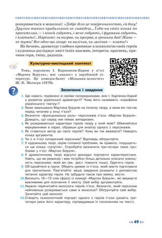 ™˜™˜™˜™˜™˜™˜™˜™˜™˜™˜™˜™˜™˜™˜™˜™˜
– 49 —
розкривається в монолозі: «Добре діло це повіренничество, єй-богу!
Другого такого прибильного не знайдеш… Їздю на своїх конях по
просителях, — і коней годують, і мене годують, і фурмана годують,
і платять!.. Нарешті: чи виграв, чи програв, а грошики дай! Живи —
не тужи! Все одно що лікар: чи вилічив, чи залічив — плати!»
Як бачимо, драматург глибоко проникає в психологію своїх героїв
і художньо досліджує зміст їхніх взаємин, інтересів, прагнень, при-
чини горя, гніву, радощів.
Культурно-мистецький контекст
Тема, порушена І. Карпенком-Карим у п’єсі
«Мартин Боруля», має «аналог» у зарубіжній лі-
тературі. Це комедія-балет «Міщанин-шляхтич»
Ж.-Б.  Мольєра (1670).
Запитання і завдання
1.	Що нового, порівняно зі своїми попередниками, вніс І. Карпенко-Карий
у розвиток української драматургії? Чому його називають «корифеєм
українського театру»?
2.	Яким змальовано Мартина Борулю на початку твору, а яким він постає
перед читачем у кінці п’єси?
3.	Визначте «функціональну роль» персонажів п’єси «Мартин Боруля».
Доведіть, що серед них немає випадкових.
4.	Як розкриваються характери героїв твору у їхній мові? Обміняйтеся
міркуваннями в парах, обравши для аналізу одного з персонажів.
5.	Як ставиться автор до своїх героїв? Чому ви так вважаєте? Наведіть
кілька аргументів.
6.	Чи є в п’єсі сатиричний персонаж? Відповідь обґрунтуйте.
7.	У художньому творі, окрім головної проблеми, як правило, порушуєть-
ся ще кілька «супутніх». Спробуйте визначити три-чотири таких про-
блеми у п’єсі «Мартин Боруля».
8.	У драматичному творі відсутні докладні портретні характеристики.
Уявіть, що ви режисер і вам потрібно більш детально описати зовніш-
ність персонажа: який він (вік, зріст, повнота тощо). Одягніть героя.
9.	Об’єднайтеся в групи. Оберіть уривок із п’єси, який маєте підготувати
для прочитання. Пам’ятайте: ваше завдання розкрити з допомогою
читання характер героя. Не забудьте також про міміку, жести.
10.	Випишіть 10—12 слів (фраз) із комедії «Мартин Боруля», які вважаєте
важливими для осягнення її змісту. Свій вибір аргументуйте.
11.	Уважно перечитайте монологи героїв п’єси. Визначте, який персонаж
найповніше розкривається саме в монолозі? Обґрунтуйте свій вибір.
Зачитайте цей монолог.
12.	Створіть психологічний портрет одного з героїв п’єси (укажіть три-
чотири риси його характеру, підтвердивши їх посиланням на текст).
 
