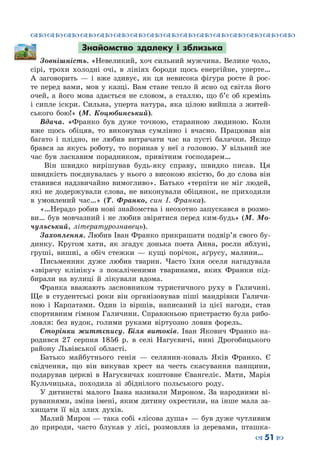 ™˜™˜™˜™˜™˜™˜™˜™˜™˜™˜™˜™˜™˜™˜™˜™˜
– 51 —
Знайомство здалеку і зблизька
Зовнішність. «Невеликий, хоч сильний мужчина. Велике чоло,
сірі, трохи холодні очі, в лініях бороди щось енергійне, уперте…
А заговорить  — і вже здивує, як ця невисока фігура росте й рос-
те перед вами, мов у казці. Вам стане тепло й ясно од світла його
очей, а його мова здається не словом, а сталлю, що б’є об кремінь
і сипле іскри. Сильна, уперта натура, яка цілою вийшла з житей-
ського бою!» (М.  Коцюбинський).
Вдача. «Франко був дуже точною, старанною людиною. Коли
вже щось обіцяв, то виконував сумлінно і вчасно. Працював він
багато і плідно, не любив витрачати час на пусті балачки. Якщо
брався за якусь роботу, то поринав у неї з головою. У  вільний же
час був ласкавим порадником, привітним господарем…
Він швидко вирішував будь-яку справу, швидко писав. Ця
швидкість поєднувалась у нього з високою якістю, бо до слова він
ставився надзвичайно вимогливо». Батько «терпіти не міг людей,
які не додержували слова, не виконували обіцянок, не приходили
в умовлений час…» (Т.  Франко, син І. Франка).
«…Нерадо робив нові знайомства і неохотно запускався в розмо-
ви… був мовчазний і не любив звірятися перед ким-будь» (М. Мо-
чульський, літературознавець).
Захоплення. Любив Іван Франко прикрашати подвір’я свого бу-
динку. Кругом хати, як згадує донька поета Анна, росли яблуні,
груші, вишні, а обіч стежки  — кущі порічок, аґрусу, малини…
Письменник дуже любив тварин. Часто їхня оселя нагадувала
«звірячу клініку» з покаліченими тваринами, яких Франки під-
бирали на вулиці й лікували вдома.
Франка вважають засновником туристичного руху в Галичині.
Ще в студентські роки він організовував піші мандрівки Галичи-
ною і Карпатами. Один із віршів, написаний із цієї нагоди, став
спортивним гімном Галичини. Справжньою пристрастю була рибо-
ловля: без вудок, голими руками віртуозно ловив форель.
Сторінки життєпису. Біля витоків. Іван Якович Франко на-
родився 27 серпня 1856 р. в селі Нагуєвичі, нині Дрогобицького
району Львівської області.
Батько майбутнього генія — селянин-коваль Яків Франко. Є
свідчення, що він викував хрест на честь скасування панщини,
подарував церкві в Нагуєвичах коштовне Євангеліє. Мати, Марія
Кульчицька, походила зі збіднілого польського роду.
У дитинстві малого Івана називали Мироном. За народними ві-
руваннями, зміна імені, яким дитину охрестили, на інше мала за-
хищати її від злих духів.
Малий Мирон — така собі «лісова душа» — був дуже чутливим
до природи, часто блукав у лісі, розмовляв із деревами, пташка-
 