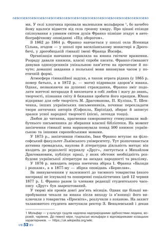 ™˜™˜™˜™˜™˜™˜™˜™˜™˜™˜™˜™˜™˜™˜™˜™˜
– 52 —
ми. У селі хлопчика прозвали маленьким мольфаром 1
, бо начебто
йому вдалося відвести від села грозову хмару. Про цікаві епізоди
спілкування з уявним світом духів Франко пізніше згадує в авто-
біографічному оповіданні «Під оборогом».
З 1862 до 1864 р. Франко навчається у школі села Ясениця
Сільна, згодом — у школі при василіанському монастирі в Дрого-
бичі, у дрогобицькій гімназії імені Франца Йосифа.
Організація навчання справляла на юнака гнітюче враження.
Розраду давали книжки, власні спроби писати. Франко-гімназист
дивував однокурсників унікальною пам’яттю на прочитане й по-
чуте; домашні завдання з польської мови виконував часом у по-
етичній формі.
Атмосфера гімназійної задухи, а також втрата рідних (у 1865 р.
помер батько, а в 1872 р.  — мати) підривали здоров’я юнака.
Однак, незважаючи на душевні страждання, Франко зміг подо-
лати життєві негаразди й виплекати в собі любов і жагу до знань,
творчості, пізнання світу й бажання зробити його кращим. Юнак
відкриває для себе творчість М. Драгоманова, П. Куліша, Т. Шев-
ченка, інших українських письменників, починає перекладати
твори античних авторів (Софокла, Евріпіда), збирає й записує
зразки усної народної творчості (пісні, легенди тощо).
Любов до читання, прагнення саморозвитку стимулювали май-
бутнього письменника до збирання власної бібліотеки. На  момент
закінчення гімназії вона нараховувала понад 500 книжок україн-
ською та іншими європейськими мовами.
У 1875  р., закінчивши гімназію, Іван Франко вступає на філо-
софський факультет Львівського університету. Тут розпочинається
активна громадська, наукова й літературна діяльність митця: він
входить до редколегії журналу «Друг», листується з Михайлом
Драгомановим, публікує праці, у яких обстоює необхідність роз-
будови української літератури на засадах народності та реалізму.
У  1876 р. виходить перша поетична збірка І.  Франка «Баляди
і розкази», а в 1877-му  — збірка оповідань «Борислав».
За звинуваченням у належності до таємного товариства (якого
насправді не існувало) та поширенні соціалістичних ідей 12 червня
1877  р. І.  Франко разом із членами редакції студентського часо-
пису «Друг» був заарештований.
У тюрмі він провів довгі дев’ять місяців. Однак ще більші ви-
пробування чекали на юнака після виходу із в’язниці: його ви-
ключили з товариства «Просвіта», розлучили з коханою. На захист
талановитого студента виступили ректор З.  Венцлевський і декан
1 Мольфар — у культурі гуцулів наділена надприродними здібностями людина, во-
рожій, чарівник. До певної міри, гуцульські мольфари є відповідниками козацьких
характерників.  — https://uk.wikipedia.org/wiki.
 
