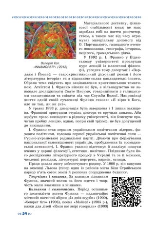 ™˜™˜™˜™˜™˜™˜™˜™˜™˜™˜™˜™˜™˜™˜™˜™˜
– 54 —
Матеріального достатку, фінан-
сової стабільності юнак не мав:
заробляв собі на життя репетитор-
ством, а також час від часу отри-
мував матеріальну допомогу від
О.  Партицького, галицького вчено-
го-мовознавця, етнографа, історика,
педагога, громадського діяча.
У 1892 р. І.  Франко у Віден-
ському університеті прослухав
курс лекцій із класичної філосо-
фії, узгодив тему дисертації «Вар-
лаам і Йоасаф — старохристиянський духовний роман і його
літературна історія» та з відзнакою склав кандидатські іспити.
Обрана тема свідчить про зацікавлення християнською темати-
кою. Атеїстом І.  Франко ніколи не був, а вільнодумство не за-
важало досліджувати Святе Письмо, товаришувати з галицьки-
ми священиками та співати під час Служби Божої. Наприкінці
життя одній своїй сучасниці Франко сказав: «Я вірю в Бога,
але не так, як ви усі».
У травні 1893 р. дисертація була завершена і 1 липня захище-
на. Франкові присудили ступінь доктора та вручили диплом. Аби
здобути право викладати в рідному університеті, він блискуче про-
читав пробну лекцію, однак, попри свій тріумф, не був допущений
до викладання.
І.  Франко став першим українським політичним лідером, фа-
ховим політиком, головою першої української політичної сили  —
Русько-української радикальної партії. Дбаючи про формування
національної самосвідомості українців, пробудження їх громадян-
ської активності, І.  Франко уважно відстежує й аналізує пошуки
вчених у царині філософії, естетики, політики. Плідними були йо-
го дослідження літературного процесу в Україні та за її межами,
численні розвідки, літературні портрети, нариси, огляди.
Праця давала змогу забезпечувати родину. У 1900 р. він викупив
на околиці Львова (тепер один із райо­нів міста біля Стрийського
парку) п’ять соток землі й розпочав спорудження будинку.
Творчість і кохання. За власним зізнанням
Франка, значний вплив на його життя і твор-
чість мали взаємини з жінками.
Визнання і самотність. Період останньо-
го десятиліття життя Франка — надзвичайно
місткий: поетичні збірки «Із днів журби» (1900),
«Sеmper tiro» (1906), поема «Мойсей» (1905 р.),
казки для дітей «Коли ще звірі говорили» (1903)
Валерій Кот.
«INNAMORATY» (2012)
 