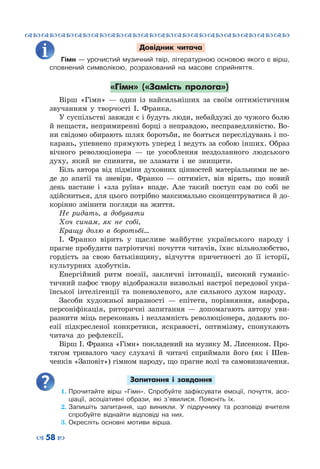 ™˜™˜™˜™˜™˜™˜™˜™˜™˜™˜™˜™˜™˜™˜™˜™˜
– 58 —
Довідник читача
Гімн — урочистий музичний твір, літературною основою якого є вірш,
сповнений символікою, розрахований на масове сприйняття.
«Гімн» («Замість пролога»)
Вірш «Гімн» — один із найсильніших за своїм оптимістичним
звучанням у творчості І.  Франка.
У суспільстві завжди є і будуть люди, небайдужі до чужого болю
й нещастя, непримиренні борці з неправдою, несправедливістю. Во-
ни свідомо обирають шлях боротьби, не бояться переслідувань і по-
карань, упевнено прямують уперед і ведуть за собою інших. Образ
вічного революціонера  — це уособлення нездоланного людського
духу, який не спинити, не зламати і не знищити.
Біль автора від підміни духовних цінностей матеріальними не ве-
де до апатії та зневіри. Франко  — оптиміст, він вірить, що новий
день настане і «зла руїна» впаде. Але такий поступ сам по собі не
здійсниться, для цього потрібно максимально сконцентруватися й до-
корінно змінити погляди на життя.
Не ридать, а добувати
Хоч синам, як не собі,
Кращу долю в боротьбі…
І.  Франко вірить у щасливе майбутнє українського народу і
прагне пробудити патріотичні почуття читачів, їхнє вільнолюбство,
гордість за свою батьківщину, відчуття причетності до її історії,
культурних здобутків.
Енергійний ритм поезії, закличні інтонації, високий гуманіс-
тичний пафос твору відображали визвольні настрої передової укра-
їнської інтелігенції та поневоленого, але сильного духом народу.
Засоби художньої виразності  — епітети, порівняння, анафора,
персоніфікація, риторичні запитання  — допомагають автору уви-
разнити міць переконань і незламність революціонера, додають по-
езії підкресленої конкретики, яскравості, оптимізму, спонукають
читача до рефлексії.
Вірш І. Франка «Гімн» покладений на музику М. Лисенком. Про-
тягом тривалого часу слухачі й читачі сприймали його (як і Шев-
ченків «Заповіт») гімном народу, що прагне волі та самовизначення.
Запитання і завдання
1.	Прочитайте вірш «Гімн». Спробуйте зафіксувати емоції, почуття, асо-
ціації, асоціативні образи, які з’явилися. Поясніть їх.
2.	Запишіть запитання, що виникли. У  підручнику та розповіді вчителя
спробуйте віднайти відповіді на них.
3.	Окресліть основні мотиви вірша.
 