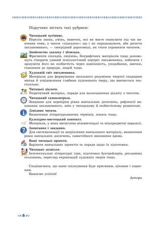 ™˜™˜™˜™˜™˜™˜™˜™˜™˜™˜™˜™˜™˜™˜™˜™˜
– 6 —
Підручник містить такі рубрики:
Читацький путівник.
Перелік знань, умінь, навичок, які ви маєте опанувати під час ви-
вчення теми, а також «підказки»: що і як опрацьовувати, аби досягти
запланованого,  — своєрідний дороговказ, як стати справжнім читачем.
Знайомство здалеку і зблизька.
Фрагменти спогадів, свідчень, біографічних матеріалів тощо допомо-
жуть створити уявний психологічний портрет письменника, побачити і
зрозуміти його як особистість через зовнішність, уподобання, звички,
ставлення до природи, людей тощо.
Художній світ письменника.
Матеріали для формування загального розуміння творчої спадщини
митця й усвідомлення глибини художнього твору, що вивчається тек-
стуально.
Читацькі діалоги.
Теоретичний матеріал, поради для налагодження діалогу з текстом.
Читацький самоконтроль.
Завдання для перевірки рівня навчальних досягнень, рефлексії ви-
конання запланованого, змін у читацькому й особистісному розвиткові.
Довідник читача.
Визначення літературознавчих термінів, понять тощо.
Культурно-мистецький контекст.
Матеріали, у яких висвітлено міжмистецькі та міжпредметні паралелі.
Запитання і завдання.
Для систематизації та закріплення навчального матеріалу, визначення
рівня навчальних досягнень, самостійного виконання вдома.
Ваші читацькі проекти.
Варіанти навчальних проектів та поради щодо їх підготовки.
Читацьке дозвілля.
Інтелектуальні літературні ігри, підготовка буктрейлерів, рекламних
оголошень, перегляд екранізацій художніх творів тощо.
Сподіваємося, що наше спілкування буде приємним, цікавим і корис-
ним.
Бажаємо успіхів!
Автори
 