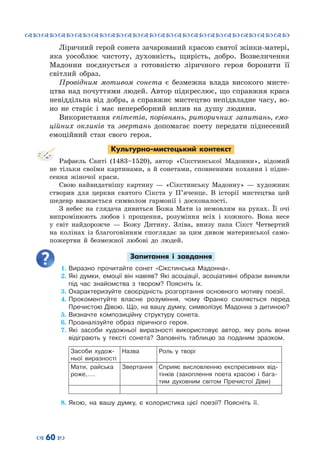 ™˜™˜™˜™˜™˜™˜™˜™˜™˜™˜™˜™˜™˜™˜™˜™˜
– 60 —
Ліричний герой сонета зачарований красою святої жінки-матері,
яка уособлює чистоту, духовність, щирість, добро. Возвеличення
Мадонни поєднується з готовністю ліричного героя боронити її
світлий образ.
Провідним мотивом сонета є безмежна влада високого мисте-
цтва над почуттями людей. Автор підкреслює, що справжня краса
невіддільна від добра, а справжнє мистецтво непідвладне часу, во-
но не старіє і має непереборний вплив на душу людини.
Використання епітетів, порівнянь, риторичних запитань, емо-
ційних окликів та звертань допомагає поету передати піднесений
емоційний стан свого героя.
Культурно-мистецький контекст
Рафаель Санті (1483–1520), автор «Сікстинської Мадонни», відомий
не тільки своїми картинами, а й сонетами, сповненими кохання і підне-
сення жіночої краси.
Свою найвидатнішу картину  — «Сікстинську Мадонну»  — художник
створив для церкви святого Сікста у П’яченце. В  історії мистецтва цей
шедевр вважається символом гармонії і досконалості.
З небес на глядача дивиться Божа Мати із немовлям на руках. Її очі
випромінюють любов і прощення, розуміння всіх і кожного. Вона несе
у світ найдорожче  — Божу Дитину. Зліва, внизу папа Сікст Четвертий
на колінах із благоговінням споглядає за цим дивом материнської само-
пожертви й безмежної любові до людей.
Запитання і завдання
1.	Виразно прочитайте сонет «Сікстинська Мадонна».
2.	Які думки, емоції він навіяв? Які асоціації, асоціативні образи виникли
під час знайомства з твором? Поясніть їх.
3.	Охарактеризуйте своєрідність розгортання основного мотиву поезії.
4.	Прокоментуйте власне розуміння, чому Франко схиляється перед
Пречистою Дівою. Що, на вашу думку, символізує Мадонна з дитиною?
5.	Визначте композиційну структуру сонета.
6.	Проаналізуйте образ ліричного героя.
7.	Які засоби художньої виразності використовує автор, яку роль вони
відіграють у тексті сонета? Заповніть таблицю за поданим зразком.
Засоби худож-
ньої виразності
Назва Роль у творі
Мати, райська
роже,….
Звер­тання Сприяє висловленню експресивних від-
тінків (захоплення поета красою і бага-
тим духовним світом Пречистої Діви)
8.	Якою, на вашу думку, є колористика цієї поезії? Поясніть її.
 