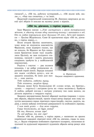 ™˜™˜™˜™˜™˜™˜™˜™˜™˜™˜™˜™˜™˜™˜™˜™˜
– 62 —
гнешся?..», «Ой ти, дубочку кучерявий…», «Ой жалю мій, жа-
лю…», «Оце тая стежечка…» та інші.
Видатний український композитор М. Лисенко звертався до по-
езії цієї збірки й поклав на музику деякі з віршів.
«Ой ти, дівчино, з горіха зерня…»
Іван Франко писав: «…Уже листуючись з моєю теперішнього
жінкою, я здалеку пізнав одну панночку-польку і закохався в неї.
От ся любов перемучила мене дальших 10 літ». Ім’я цієї панноч-
ки — Целіна Журовська. Саме їй присвячено вірш «Ой ти, дівчи-
но, з горіха зерня…».
Коли згодом Целіну запитають,
чому вона не відповіла взаємністю
Франкові, вона відверто скаже, що
не кохала, бо Франко не був синьо-
оким брюнетом (саме такі подоба-
лися Целіні), не мав солідного ста-
новища, грошей і навіть реальних
сподівань здобути їх у найближчій
перспективі.
Радість і смуток  — два полюси
кохання, і це добре усвідомлює лі-
ричний герой поезії. Заради коханої
він ладен «згубити душу», але не
зрадити коханню, бо воно для ньо-
го  — сенс життя.
Тебе кидаючи, любити мушу,
Тебе кохаючи, загублю душу.
Кохана може бути безжальною (її «слово остре, як бритва»,
«усміх  — скрута») і лагідною (уста як «тиха молитва»). Здобути
її любов, добрий погляд і лагідну усмішку так само важко, як
дістати зернятко з твердого горіха.
Завдяки використанню багатої образної палітри (зорових і слухо-
вих образів, образів-емоцій, тропів тощо) автор передає всю гаму по-
чуттів закоханого серця ліричного героя (журбу, смуток, радість, на-
дію), а поезія набуває естетичної довершеності та особливого ліризму.
І чом твій усміх  — для мене скрута,
Серце бентежить, як буря люта?
Ой ти, дівчино, ясная зоре!
Ти мої радощі, ти моє горе!
Поезію «Ой ти, дівчино, з горіха зерня…» написано на зразок
української народної ліричної пісні «Ой ти, дівчино, горда та пиш-
на…». Задля створення особливого ліричного колориту, посилення ві-
зуальної та аудіальної виразності художніх образів автор римує між
Ц.  Журовська.
Рисунок невідомого художника.
 