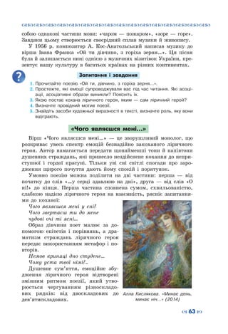 ™˜™˜™˜™˜™˜™˜™˜™˜™˜™˜™˜™˜™˜™˜™˜™˜
– 63 —
собою однакові частини мови: «чаром  — пожаром», «зоре  — горе».
Завдяки цьому створюється своєрідний сплав музики й живопису.
У 1956 р. композитор А.  Кос-Анатольський написав музику до
вірша Івана Франка «Ой ти дівчино, з горіха зерня…». Ця пісня
була й залишається нині однією з музичних візитівок України, пре-
зентує нашу культуру в багатьох країнах на різних континентах.
Запитання і завдання
1.	Прочитайте поезію «Ой ти, дівчино, з горіха зерня…».
2.	Простежте, які емоції супроводжували вас під час читання. Які асоці-
ації, асоціативні образи виникли? Поясніть їх.
3.	Якою постає кохана ліричного героя, яким  — сам ліричний герой?
4.	Визначте провідний мотив поезії.
5.	Знайдіть засоби художньої виразності в тексті, визначте роль, яку вони
відіграють.
«Чого являєшся мені…»
Вірш «Чого являєшся мені…»  — це зворушливий монолог, що
розкриває увесь спектр емоцій безнадійно закоханого ліричного
героя. Автор намагається передати щонайменші тони й напівтони
душевних страждань, які принесло нездійснене кохання до непри-
ступної і гордої красуні. Тільки уві сні світлі спогади про заро-
дження щирого почуття дають йому спокій і порятунок.
Умовно поезію можна поділити на дві частини: перша  — від
початку до слів «…у серці здавлюю на дні», друга  — від слів «О
ні!» до кінця. Перша частина сповнена сумом, схвильованістю,
слабкою надією ліричного героя на взаємність, рясніє запитання-
ми до коханої:
Чого являєшся мені у сні?
Чого звертаєш ти до мене
чудові очі ті ясні…
Образ дівчини поет малює за до-
помогою епітетів і порівнянь, а дра-
матизм страждань ліричного героя
передає використанням метафор і по-
вторів.
Немов криниці дно студене…
Чому уста твої німі?..
Душевне сум’яття, емоційне збу-
дження ліричного героя відтворені
змінним ритмом поезії, який утво-
рюється чергуванням різноскладо-
вих рядків: від двоскладових до
дев’ятискладових.
Алла Кислякова. «Минає день,
минає ніч…» (2014)
 